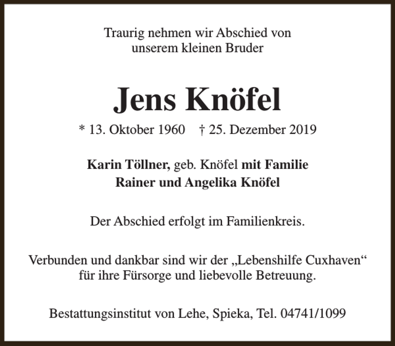 <p>Traurig nehmen wir Abschied von<br />unserem kleinen Bruder</p><p>Jens Knöfel</p><p>* 13. Oktober 1960</p><p>† 25. Dezember 2019</p><p>Karin Töllner, geb. Knöfel mit Familie<br />Rainer und Angelika Knöfel<br />Der Abschied erfolgt im Familienkreis.<br />Verbunden und dankbar sind wir der „Lebenshilfe Cuxhaven“<br />für ihre Fürsorge und liebevolle Betreuung.<br />Bestattungsinstitut von Lehe, Spieka, Tel. 04741/1099</p>