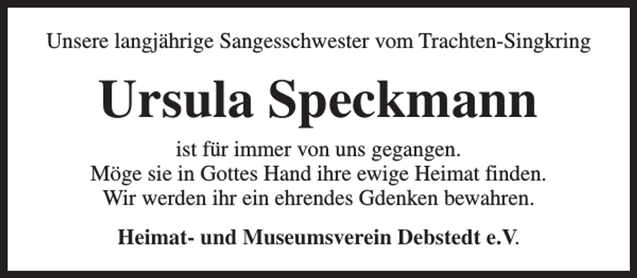 <p>Unsere langjährige Sangesschwester vom Trachten-Singkring</p><p>Ursula Speckmann</p><p>ist für immer von uns gegangen.<br />Möge sie in Gottes Hand ihre ewige Heimat finden.<br />Wir werden ihr ein ehrendes Gdenken bewahren.<br />Heimat- und Museumsverein Debstedt e.V.</p>