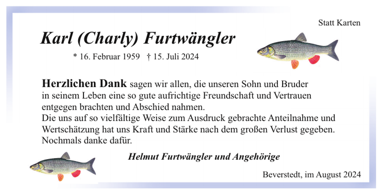 <p>Statt Karten</p><p>Karl (Charly) Furtwängler<br />* 16. Februar 1959 † 15. Juli 2024</p><p>Herzlichen Dank sagen wir allen, die unseren Sohn und Bruder</p><p>in seinem Leben eine so gute aufrichtige Freundschaft und Vertrauen<br />entgegen brachten und Abschied nahmen.<br />Die uns auf so vielfältige Weise zum Ausdruck gebrachte Anteilnahme und<br />Wertschätzung hat uns Kraft und Stärke nach dem großen Verlust gegeben.<br />Nochmals danke dafür.<br />Helmut Furtwängler und Angehörige<br />Beverstedt, im August 2024</p>