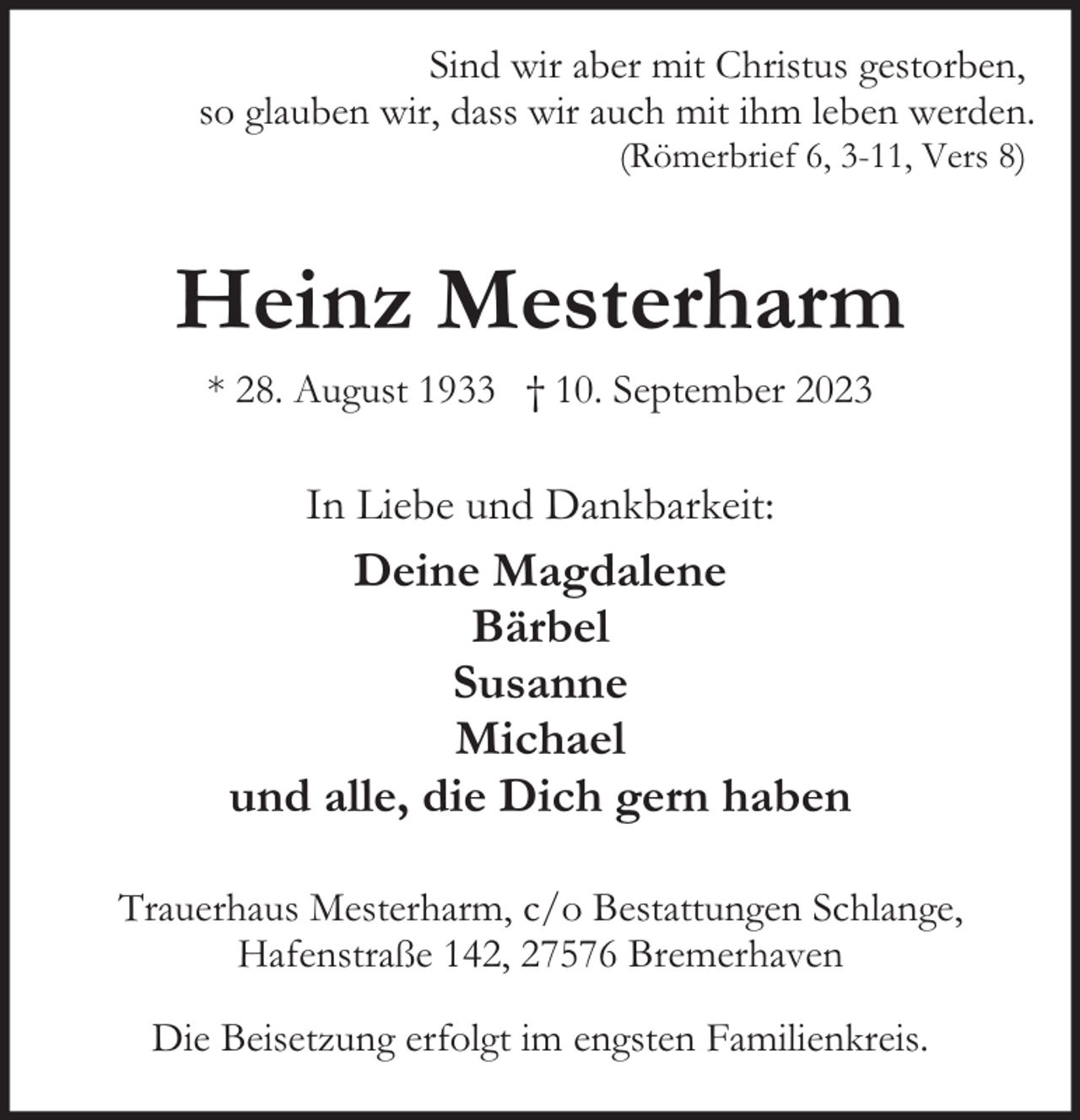 <p>Sind wir aber mit Christus gestorben,<br />so glauben wir, dass wir auch mit ihm leben werden.<br />(Römerbrief 6, 3-11, Vers 8)</p><p>Heinz Mesterharm<br />* 28. August 1933 † 10. September 2023</p><p>In Liebe und Dankbarkeit:</p><p>Deine Magdalene<br />Bärbel<br />Susanne<br />Michael<br />und alle, die Dich gern haben<br />Trauerhaus Mesterharm, c/o Bestattungen Schlange,<br />Hafenstraße 142, 27576 Bremerhaven<br />Die Beisetzung erfolgt im engsten Familienkreis.</p>