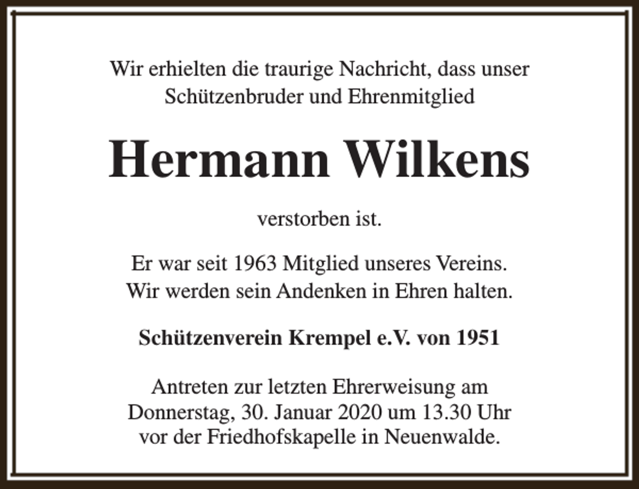 <p>Wir erhielten die traurige Nachricht, dass unser<br />Schützenbruder und Ehrenmitglied</p><p>Hermann Wilkens<br />verstorben ist.<br />Er war seit 1963 Mitglied unseres Vereins.<br />Wir werden sein Andenken in Ehren halten.<br />Schützenverein Krempel e.V. von 1951<br />Antreten zur letzten Ehrerweisung am<br />Donnerstag, 30. Januar 2020 um 13.30 Uhr<br />vor der Friedhofskapelle in Neuenwalde.</p>