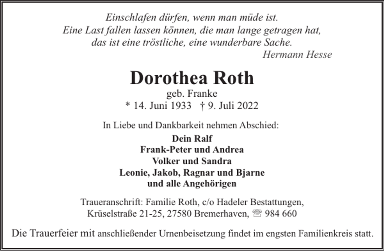 <p>Einschlafen dürfen, wenn man müde ist.<br />Eine Last fallen lassen können, die man lange getragen hat,<br />das ist eine tröstliche, eine wunderbare Sache.<br />Hermann Hesse</p><p>Dorothea Roth</p><p>geb. Franke<br />* 14. Juni 1933 † 9. Juli 2022<br />In Liebe und Dankbarkeit nehmen Abschied:<br />Dein Ralf<br />Frank-Peter und Andrea<br />Volker und Sandra<br />Leonie, Jakob, Ragnar und Bjarne<br />und alle Angehörigen<br />Traueranschrift: Familie Roth, c/o Hadeler Bestattungen,<br />Krüselstraße 21-25, 27580 Bremerhaven, ' 984 660</p><p>Die Trauerfeier mit anschließender Urnenbeisetzung findet im engsten Familienkreis statt.</p>