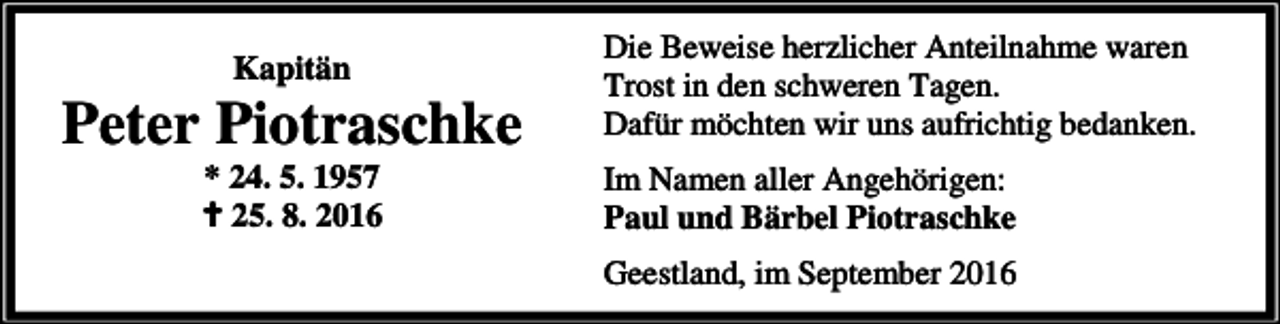 <p>Kapitän</p><p>Peter Piotraschke<br />* 24. 5. 1957<br />a 25. 8. 2016</p><p>Die Beweise herzlicher Anteilnahme waren<br />Trost in den schweren Tagen.<br />Dafür möchten wir uns aufrichtig bedanken.<br />Im Namen aller Angehörigen:<br />Paul und Bärbel Piotraschke<br />Geestland, im September 2016</p>