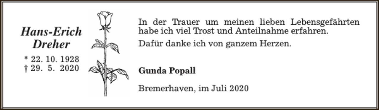 <p>Hans-Erich<br />Dreher<br />* 22. 10. 1928<br />† 29. 5. 2020</p><p>In der Trauer um meinen lieben Lebensgefährten<br />habe ich viel Trost und Anteilnahme erfahren.<br />Dafür danke ich von ganzem Herzen.<br />Gunda Popall<br />Bremerhaven, im Juli 2020</p>