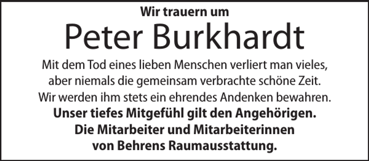 <p>Wir trauern um</p><p>Peter Burkhardt</p><p>Mit dem Tod eines lieben Menschen verliert man vieles,<br />aber niemals die gemeinsam verbrachte schöne Zeit.<br />Wir werden ihm stets ein ehrendes Andenken bewahren.</p><p>Unser tiefes Mitgefühl gilt den Angehörigen.<br />Die Mitarbeiter und Mitarbeiterinnen<br />von Behrens Raumausstattung.</p>
