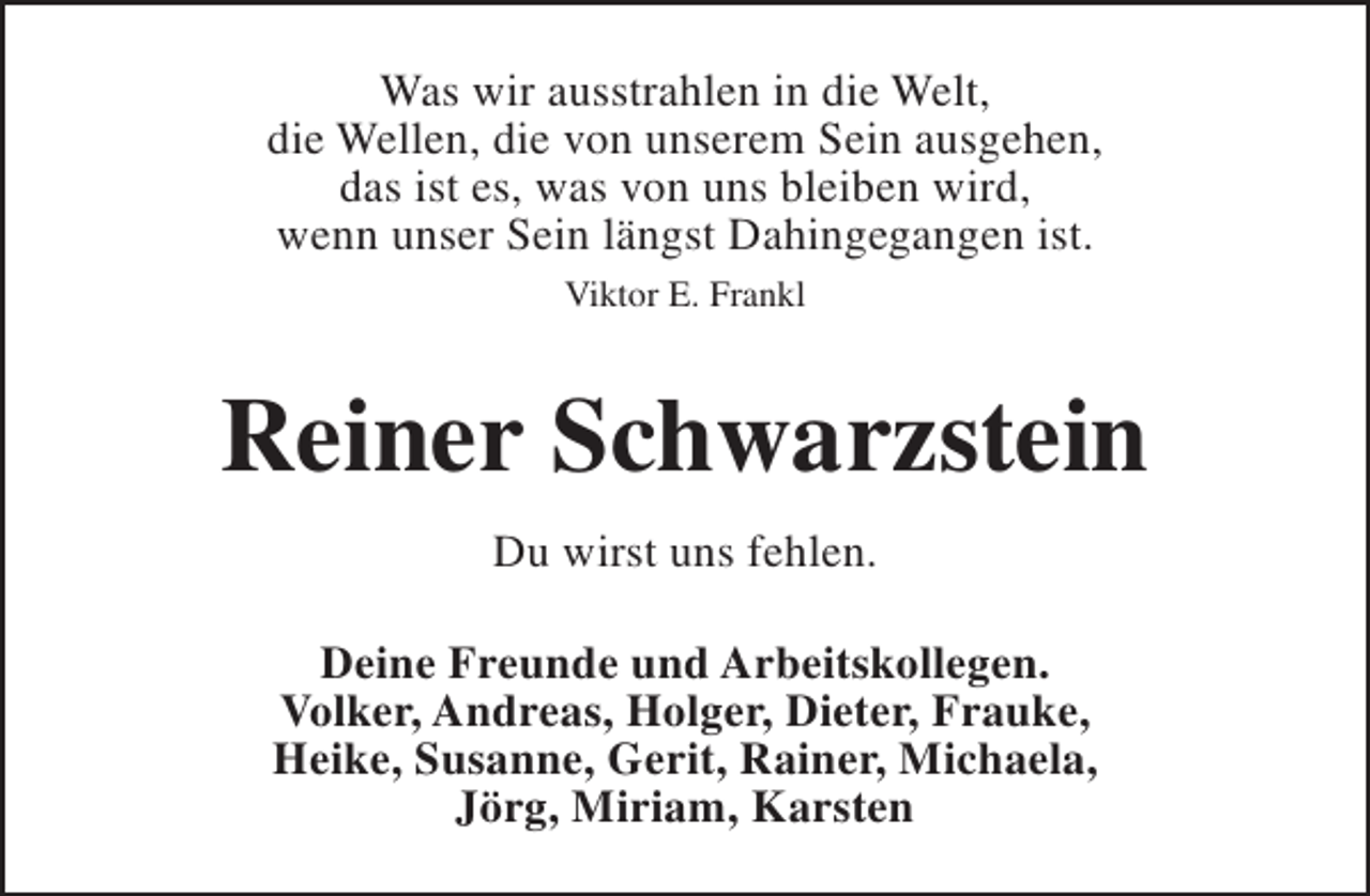 <p>Was wir ausstrahlen in die Welt,<br />die Wellen, die von unserem Sein ausgehen,<br />das ist es, was von uns bleiben wird,<br />wenn unser Sein längst Dahingegangen ist.<br />Viktor E. Frankl</p><p>Reiner Schwarzstein<br />Du wirst uns fehlen.<br />Deine Freunde und Arbeitskollegen.<br />Volker, Andreas, Holger, Dieter, Frauke,<br />Heike, Susanne, Gerit, Rainer, Michaela,<br />Jörg, Miriam, Karsten</p>