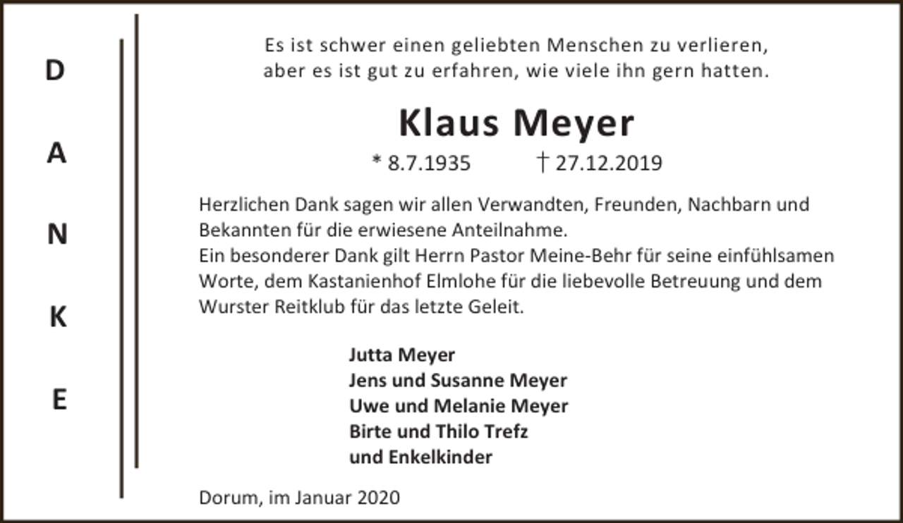 <p>D<br />A<br />N<br />K<br />E</p><p>Es ist schwer einen geliebten Menschen zu verlieren,<br />aber es ist gut zu erfahren, wie viele ihn gern hatten.</p><p>Klaus Meyer</p><p>* 8.7.1935</p><p>† 27.12.2019</p><p>Herzlichen Dank sagen wir allen Verwandten, Freunden, Nachbarn und<br />Bekannten für die erwiesene Anteilnahme.<br />Ein besonderer Dank gilt Herrn Pastor Meine-Behr für seine einfühlsamen<br />Worte, dem Kastanienhof Elmlohe für die liebevolle Betreuung und dem<br />Wurster Reitklub für das letzte Geleit.</p><p>Jutta Meyer<br />Jens und Susanne Meyer<br />Uwe und Melanie Meyer<br />Birte und Thilo Trefz<br />und Enkelkinder<br />Dorum, im Januar 2020</p>