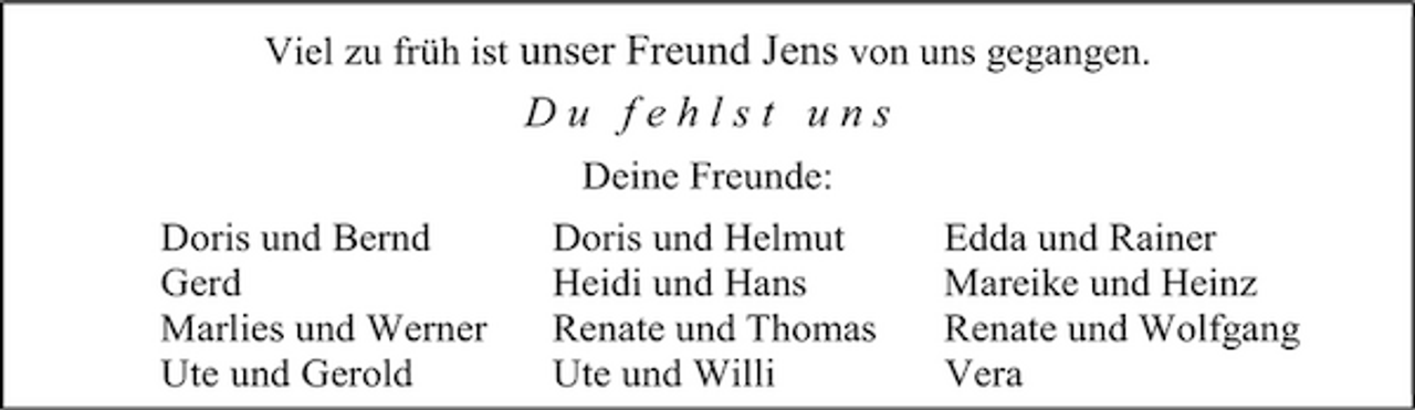 <p>Viel zu früh ist unser Freund Jens von uns gegangen.</p><p>Du fehlst uns<br />Deine Freunde: Doris und Bernd Gerd Marlies und Werner Ute und Gerold Doris und Helmut Heidi und Hans Renate und Thomas Ute und Willi Edda und Rainer Mareike und Heinz Renate und Wolfgang Vera</p>