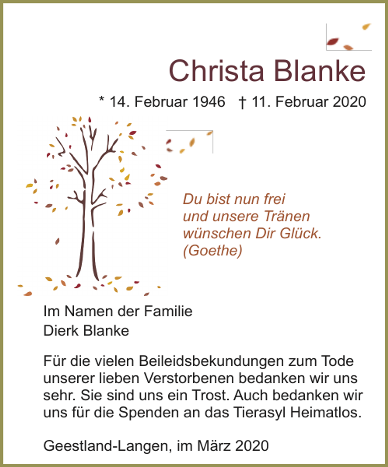 <p>Christa Blanke<br />* 14. Februar 1946 † 11. Februar 2020</p><p>Du bist nun frei<br />und unsere Tränen<br />wünschen Dir Glück.<br />(Goethe)</p><p>Im Namen der Familie<br />Dierk Blanke<br />Für die vielen Beileidsbekundungen zum Tode<br />unserer lieben Verstorbenen bedanken wir uns<br />sehr. Sie sind uns ein Trost. Auch bedanken wir<br />uns für die Spenden an das Tierasyl Heimatlos.<br />Geestland-Langen, im März 2020</p>