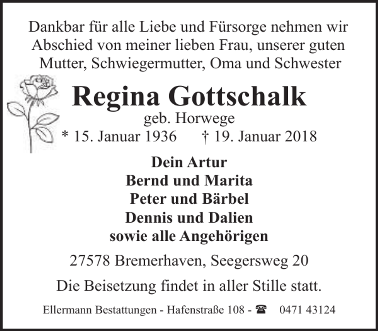 <p>Dankbar für alle Liebe und Fürsorge nehmen wir<br />Abschied von meiner lieben Frau, unserer guten<br />Mutter, Schwiegermutter, Oma und Schwester</p><p>Regina Gottschalk</p><p>geb. Horwege<br />* 15. Januar 1936<br />† 19. Januar 2018<br />Dein Artur<br />Bernd und Marita<br />Peter und Bärbel<br />Dennis und Dalien<br />sowie alle Angehörigen<br />27578 Bremerhaven, Seegersweg 20<br />Die Beisetzung findet in aller Stille statt.<br />Ellermann Bestattungen - Hafenstraße 108 - (</p><p>0471 43124</p>