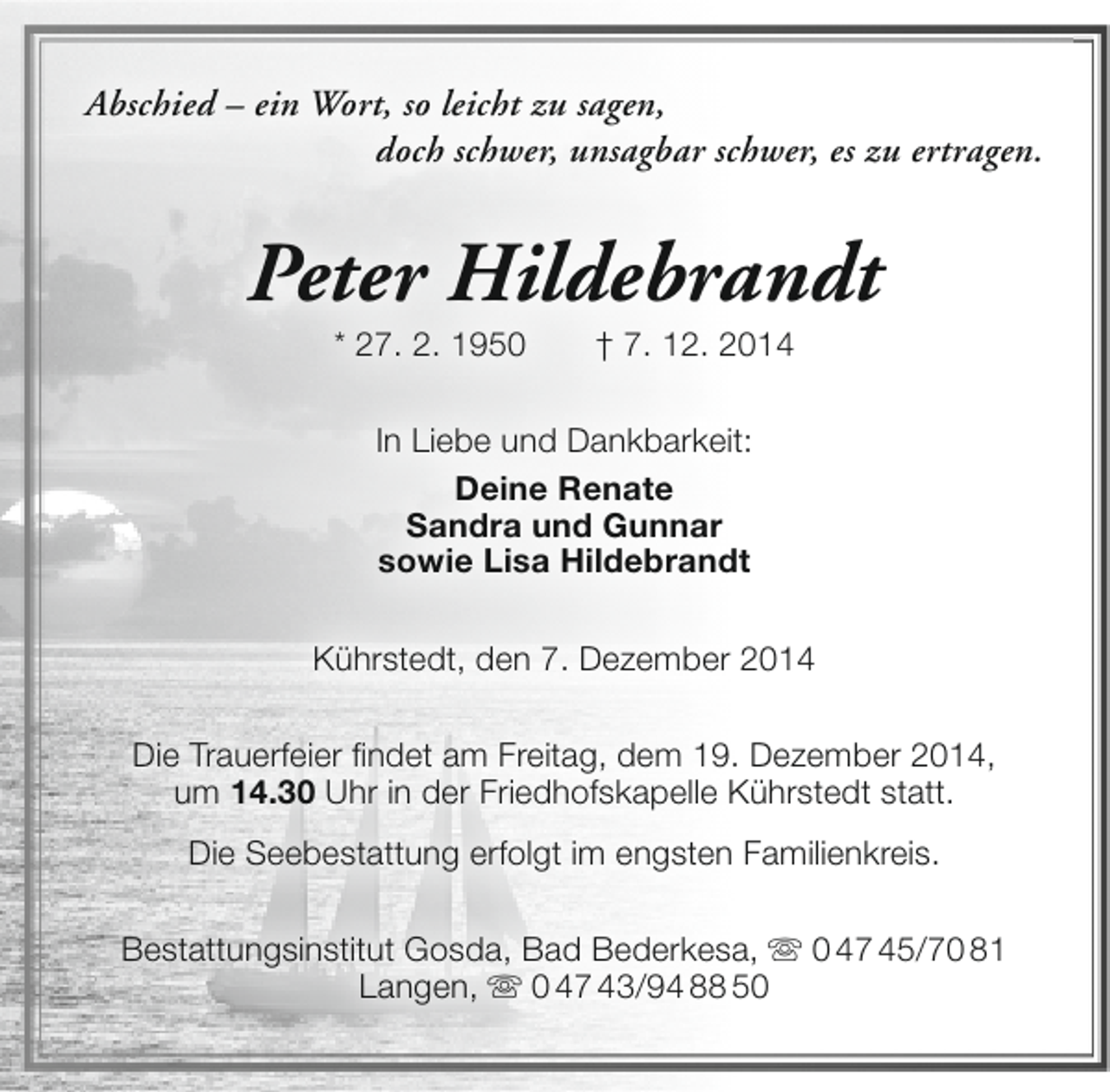 <p>Abschied – ein Wort, so leicht zu sagen,<br />doch schwer, unsagbar schwer, es zu ertragen.</p><p>Peter Hildebrandt<br />* 27. 2. 1950</p><p>† 7. 12. 2014</p><p>In Liebe und Dankbarkeit:<br />Deine Renate<br />Sandra und Gunnar<br />sowie Lisa Hildebrandt<br />Kührstedt, den 7. Dezember 2014<br />Die Trauerfeier findet am Freitag, dem 19. Dezember 2014,<br />um 14.30 Uhr in der Friedhofskapelle Kührstedt statt.<br />Die Seebestattung erfolgt im engsten Familienkreis.<br />Bestattungsinstitut Gosda, Bad Bederkesa,  0 47 45/70 81<br />Langen,  0 47 43/94 88 50</p>