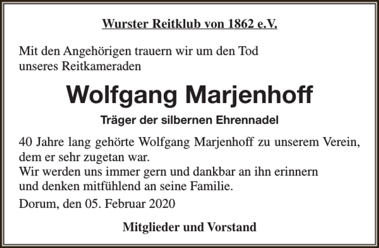 <p>Wurster Reitklub von 1862 e.V.<br />Mit den Angehörigen trauern wir um den Tod<br />unseres Reitkameraden</p><p>Wolfgang Marjenhoff<br />Träger der silbernen Ehrennadel</p><p>40 Jahre lang gehörte Wolfgang Marjenhoff zu unserem Verein,<br />dem er sehr zugetan war.<br />Wir werden uns immer gern und dankbar an ihn erinnern<br />und denken mitfühlend an seine Familie.<br />Dorum, den 05. Februar 2020<br />Mitglieder und Vorstand</p>