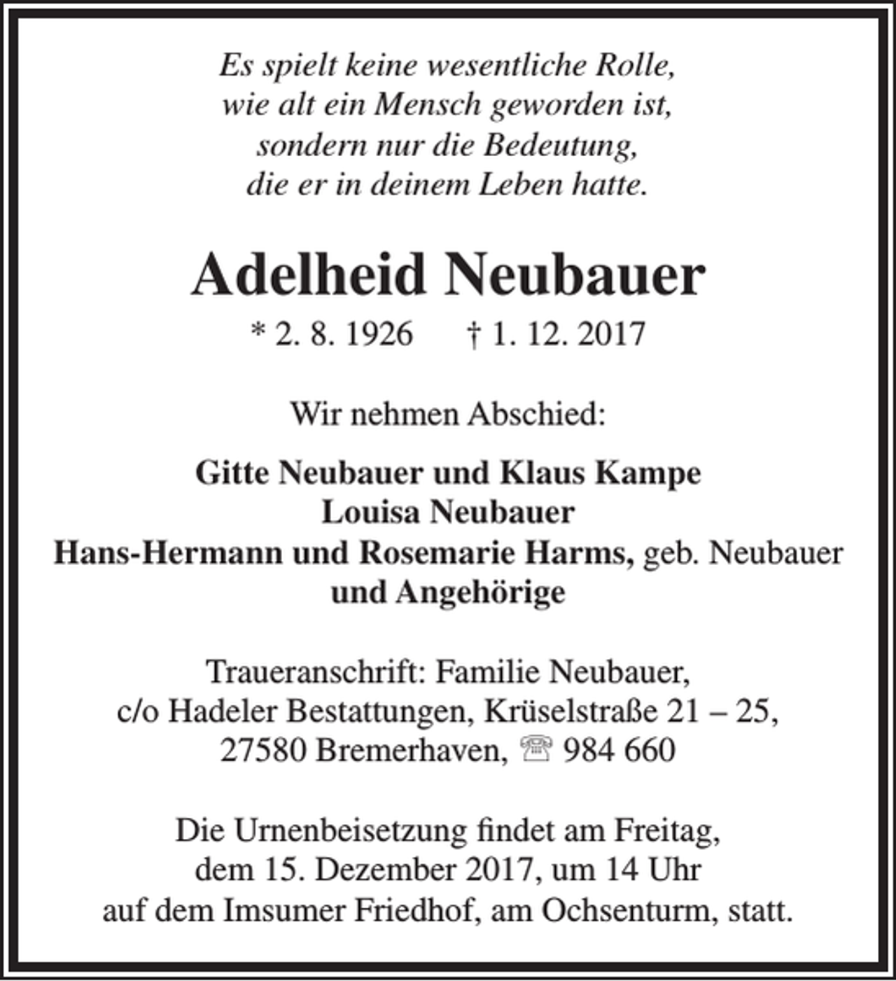 <p>Es spielt keine wesentliche Rolle,<br />wie alt ein Mensch geworden ist,<br />sondern nur die Bedeutung,<br />die er in deinem Leben hatte.</p><p>Adelheid Neubauer<br />* 2. 8. 1926</p><p>† 1. 12. 2017</p><p>Wir nehmen Abschied:<br />Gitte Neubauer und Klaus Kampe<br />Louisa Neubauer<br />Hans-Hermann und Rosemarie Harms, geb. Neubauer<br />und Angehörige<br />Traueranschrift: Familie Neubauer,<br />c/o Hadeler Bestattungen, Krüselstraße 21 – 25,<br />27580 Bremerhaven,  984 660<br />Die Urnenbeisetzung findet am Freitag,<br />dem 15. Dezember 2017, um 14 Uhr<br />auf dem Imsumer Friedhof, am Ochsenturm, statt.</p>