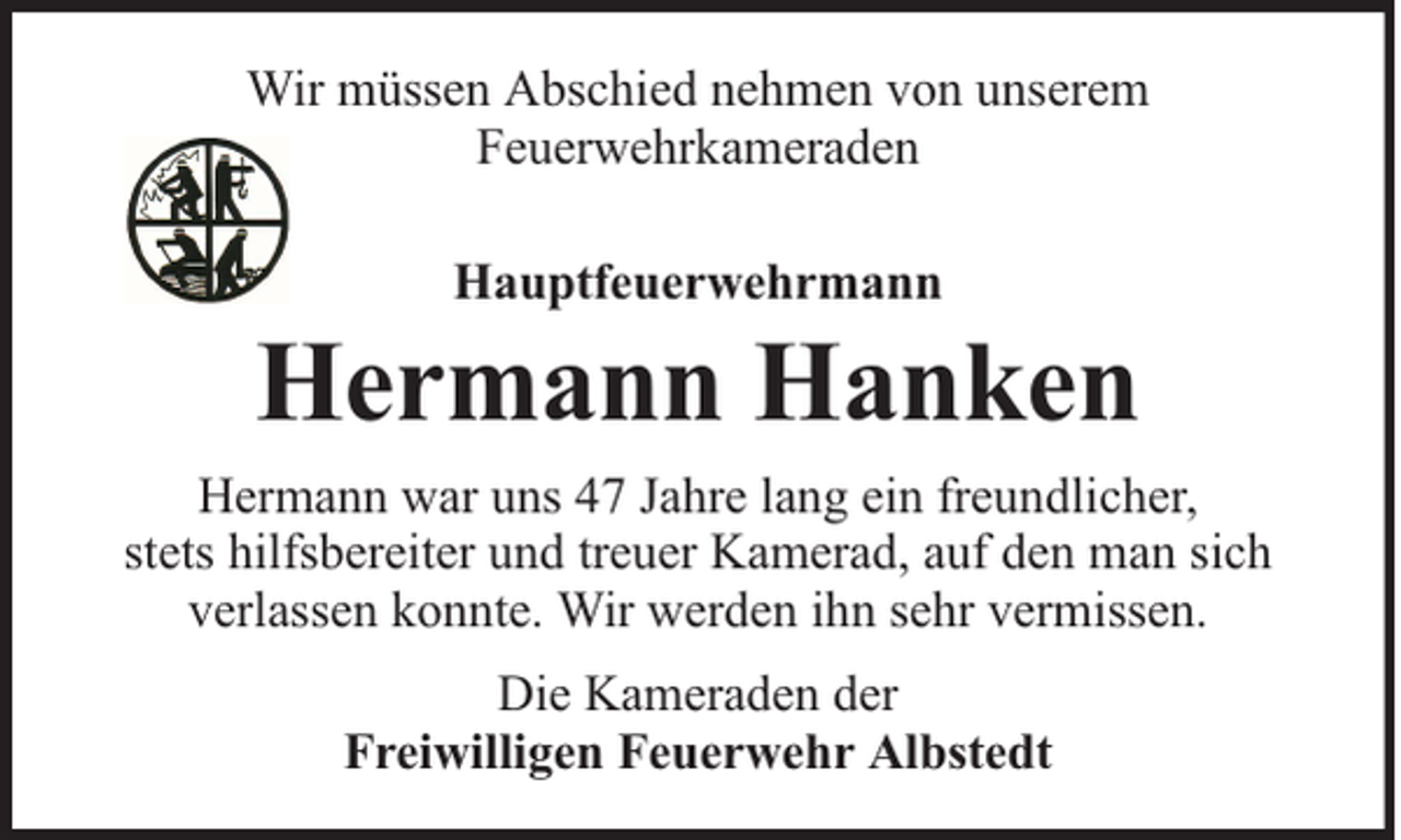 <p>Wir müssen Abschied nehmen von unserem<br />Feuerwehrkameraden<br />Hauptfeuerwehrmann</p><p>Hermann Hanken<br />Hermann war uns 47 Jahre lang ein freundlicher,<br />stets hilfsbereiter und treuer Kamerad, auf den man sich<br />verlassen konnte. Wir werden ihn sehr vermissen.<br />Die Kameraden der<br />Freiwilligen Feuerwehr Albstedt</p>