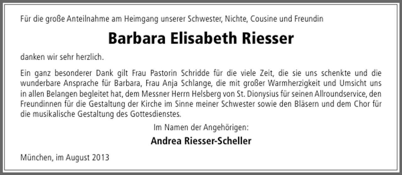 <p>Für die große Anteilnahme am Heimgang unserer Schwester, Nichte, Cousine und Freundin</p><p>Barbara Elisabeth Riesser<br />danken wir sehr herzlich.<br />Ein ganz besonderer Dank gilt Frau Pastorin Schridde für die viele Zeit, die sie uns schenkte und die<br />wunderbare Ansprache für Barbara, Frau Anja Schlange, die mit großer Warmherzigkeit und Umsicht uns<br />in allen Belangen begleitet hat, dem Messner Herrn Helsberg von St. Dionysius für seinen Allroundservice, den<br />Freundinnen für die Gestaltung der Kirche im Sinne meiner Schwester sowie den Bläsern und dem Chor für<br />die musikalische Gestaltung des Gottesdienstes.<br />Im Namen der Angehörigen:</p><p>Andrea Riesser-Scheller<br />München, im August 2013</p>