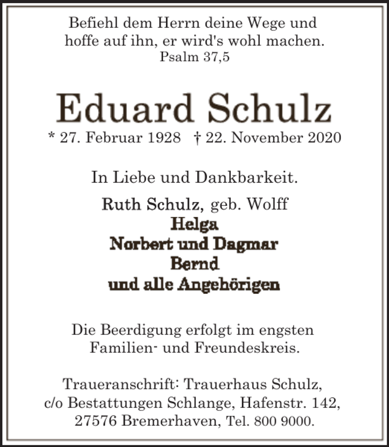 <p>Befiehl dem Herrn deine Wege und<br />hoffe auf ihn, er wird's wohl machen.<br />Psalm 37,5</p><p>* 27. Februar 1928 † 22. November 2020</p><p>In Liebe und Dankbarkeit.<br />geb. Wolff</p><p>Die Beerdigung erfolgt im engsten<br />Familien- und Freundeskreis.<br />Traueranschrift: Trauerhaus Schulz,<br />c/o Bestattungen Schlange, Hafenstr. 142,<br />27576 Bremerhaven, Tel. 800 9000.</p>