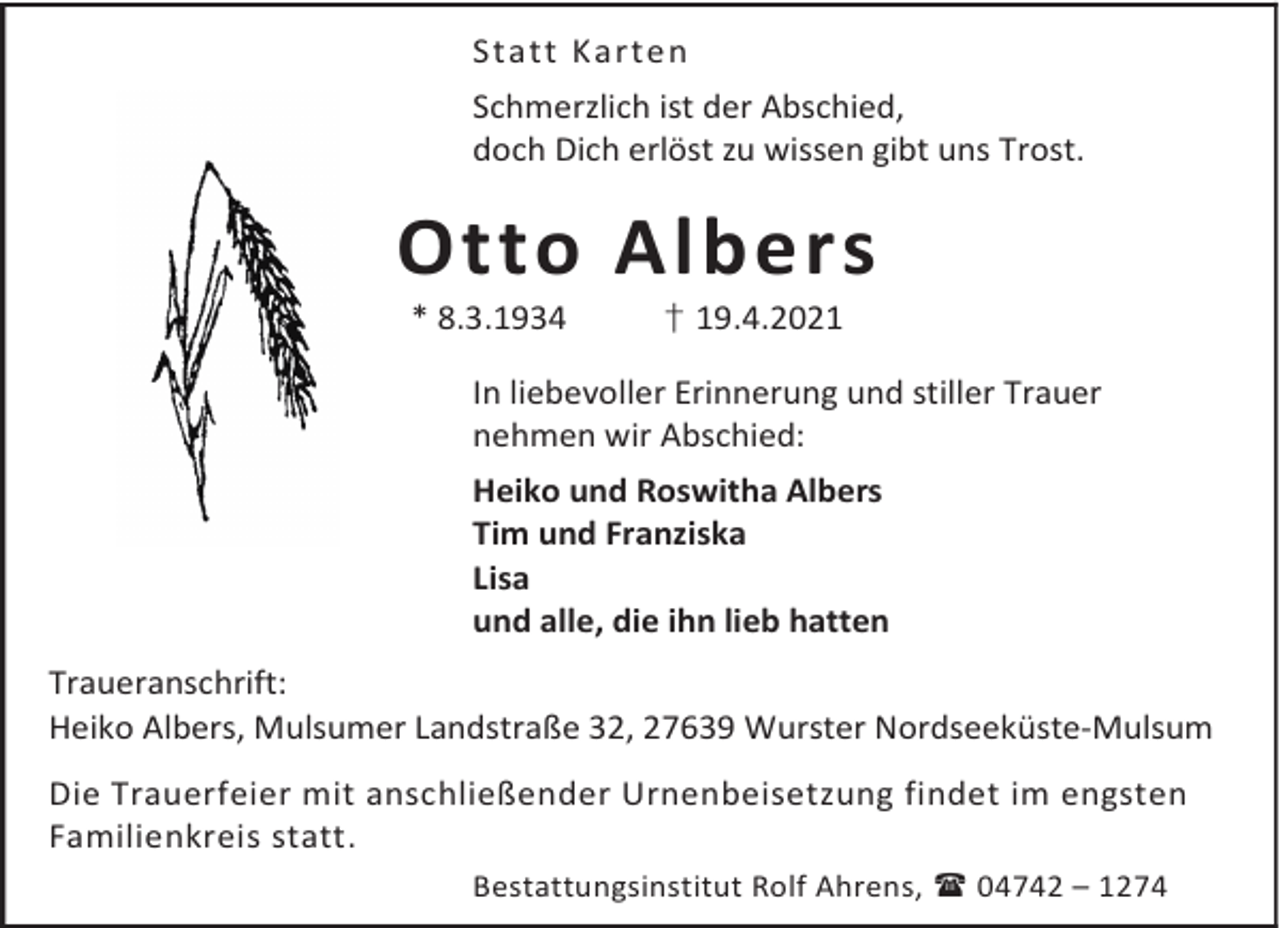 <p>Statt Karte n<br />Schmerzlich ist der Abschied,<br />doch Dich erlöst zu wissen gibt uns Trost.</p><p>Otto Albers<br />* 8.3.1934</p><p>† 19.4.2021</p><p>In liebevoller Erinnerung und stiller Trauer<br />nehmen wir Abschied:<br />Heiko und Roswitha Albers<br />Tim und Franziska<br />Lisa<br />und alle, die ihn lieb hatten<br />Traueranschrift:<br />Heiko Albers, Mulsumer Landstraße 32, 27639 Wurster Nordseeküste-Mulsum<br />Die Trauerfeier mit anschließender Urnenbeisetzung findet im engsten<br />Familienkreis statt.<br />Bestattungsinstitut Rolf Ahrens, 04742 – 1274</p>