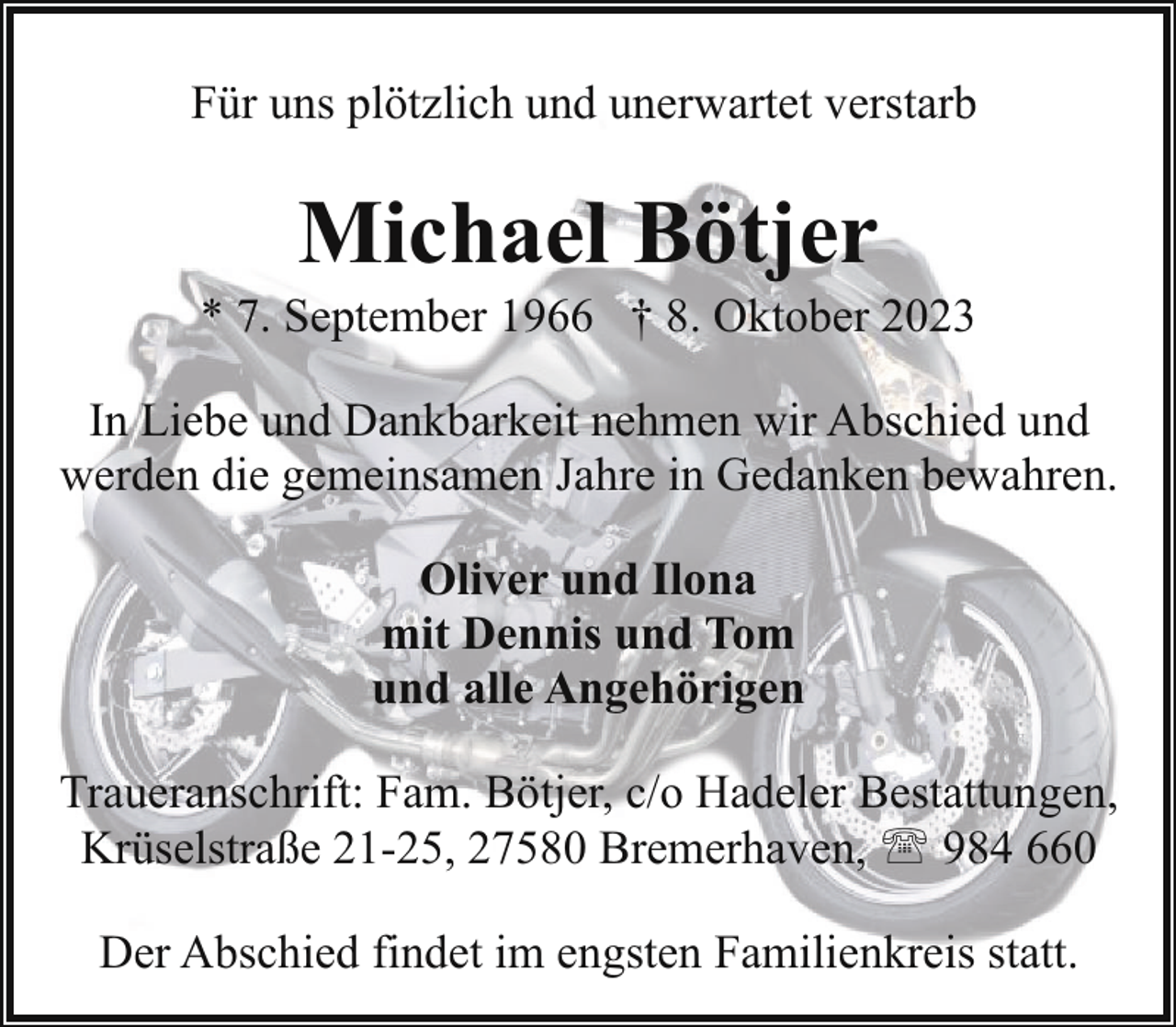 <p>Für uns plötzlich und unerwartet verstarb</p><p>Michael Bötjer</p><p>* 7. September 1966 † 8. Oktober 2023<br />In Liebe und Dankbarkeit nehmen wir Abschied und<br />werden die gemeinsamen Jahre in Gedanken bewahren.<br />Oliver und Ilona<br />mit Dennis und Tom<br />und alle Angehörigen<br />Traueranschrift: Fam. Bötjer, c/o Hadeler Bestattungen,<br />Krüselstraße 21-25, 27580 Bremerhaven, ' 984 660<br />Der Abschied findet im engsten Familienkreis statt.</p>