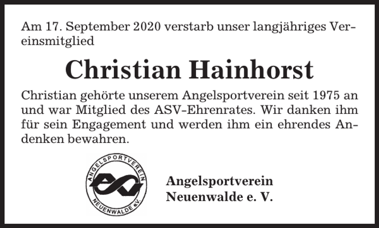 <p>Am 17. September 2020 verstarb unser langjähriges Vereinsmitglied</p>
<p>Christian Hainhorst</p>
<p>Christian gehörte unserem Angelsportverein seit 1975 an<br />und war Mitglied des ASV-Ehrenrates. Wir danken ihm<br />für sein Engagement und werden ihm ein ehrendes Andenken bewahren.</p>
<p>Angelsportverein<br />Neuenwalde e. V.</p>