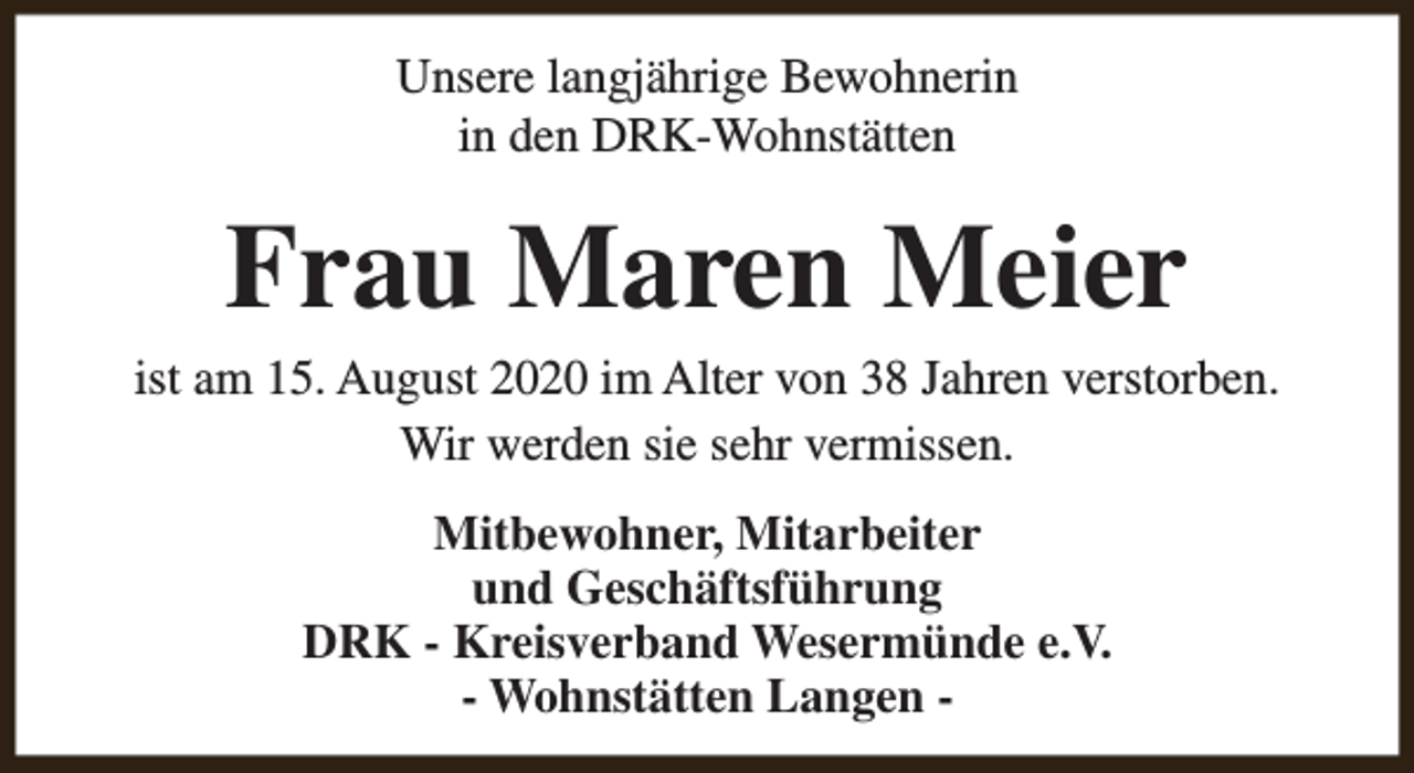 <p>Unsere langjährige Bewohnerin<br />in den DRK-Wohnstätten</p><p>Frau Maren Meier</p><p>ist am 15. August 2020 im Alter von 38 Jahren verstorben.<br />Wir werden sie sehr vermissen.<br />Mitbewohner, Mitarbeiter<br />und Geschäftsführung<br />DRK - Kreisverband Wesermünde e.V.<br />- Wohnstätten Langen -</p>