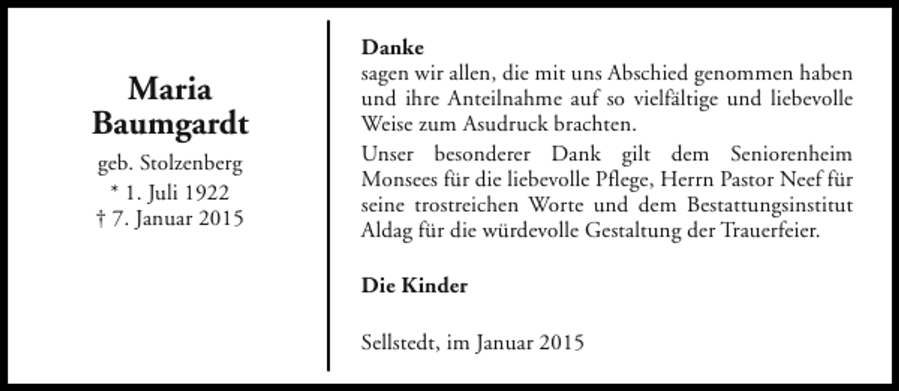 <p>Maria<br />Baumgardt<br />geb. Stolzenberg<br />* 1. Juli 1922<br />† 7. Januar 2015</p><p>Danke<br />sagen wir allen, die mit uns Abschied genommen haben<br />und ihre Anteilnahme auf so vielfältige und liebevolle<br />Weise zum Asudruck brachten.<br />Unser besonderer Dank gilt dem Seniorenheim<br />Monsees für die liebevolle Pflege, Herrn Pastor Neef für<br />seine trostreichen Worte und dem Bestattungsinstitut<br />Aldag für die würdevolle Gestaltung der Trauerfeier.<br />Die Kinder<br />Sellstedt, im Januar 2015</p>