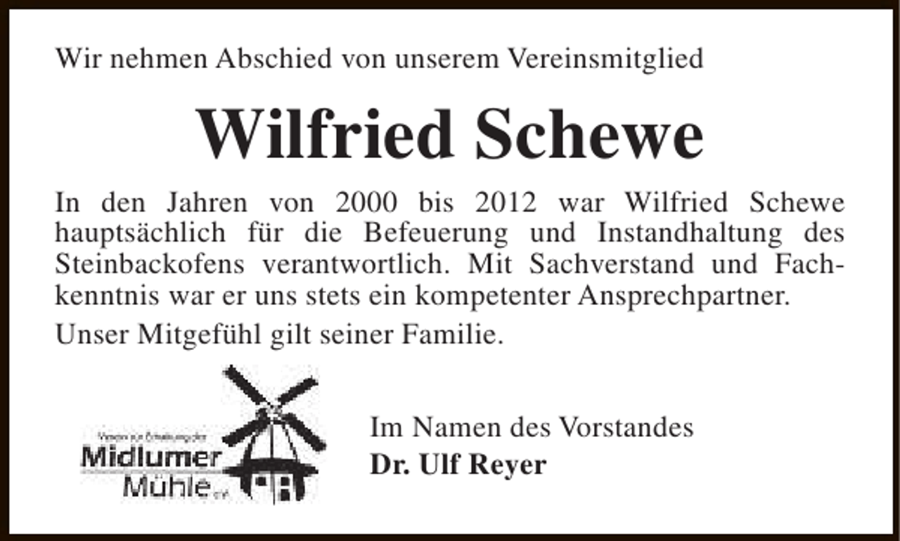 <p>Wir nehmen Abschied von unserem Vereinsmitglied</p><p>Wilfried Schewe</p><p>In den Jahren von 2000 bis 2012 war Wilfried Schewe<br />hauptsächlich für die Befeuerung und Instandhaltung des<br />Steinbackofens verantwortlich. Mit Sachverstand und Fachkenntnis war er uns stets ein kompetenter Ansprechpartner.<br />Unser Mitgefühl gilt seiner Familie.<br />Im Namen des Vorstandes<br />Dr. Ulf Reyer</p>