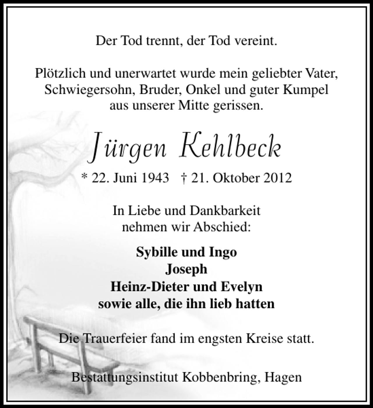 <p>Der Tod trennt, der Tod vereint.<br />Plötzlich und unerwartet wurde mein geliebter Vater,<br />Schwiegersohn, Bruder, Onkel und guter Kumpel<br />aus unserer Mitte gerissen.</p><p>Jürgen Kehlbeck</p><p>* 22. Juni 1943 † 21. Oktober 2012<br />In Liebe und Dankbarkeit<br />nehmen wir Abschied:<br />Sybille und Ingo<br />Joseph<br />Heinz-Dieter und Evelyn<br />sowie alle, die ihn lieb hatten<br />Die Trauerfeier fand im engsten Kreise statt.<br />Bestattungsinstitut Kobbenbring, Hagen</p>