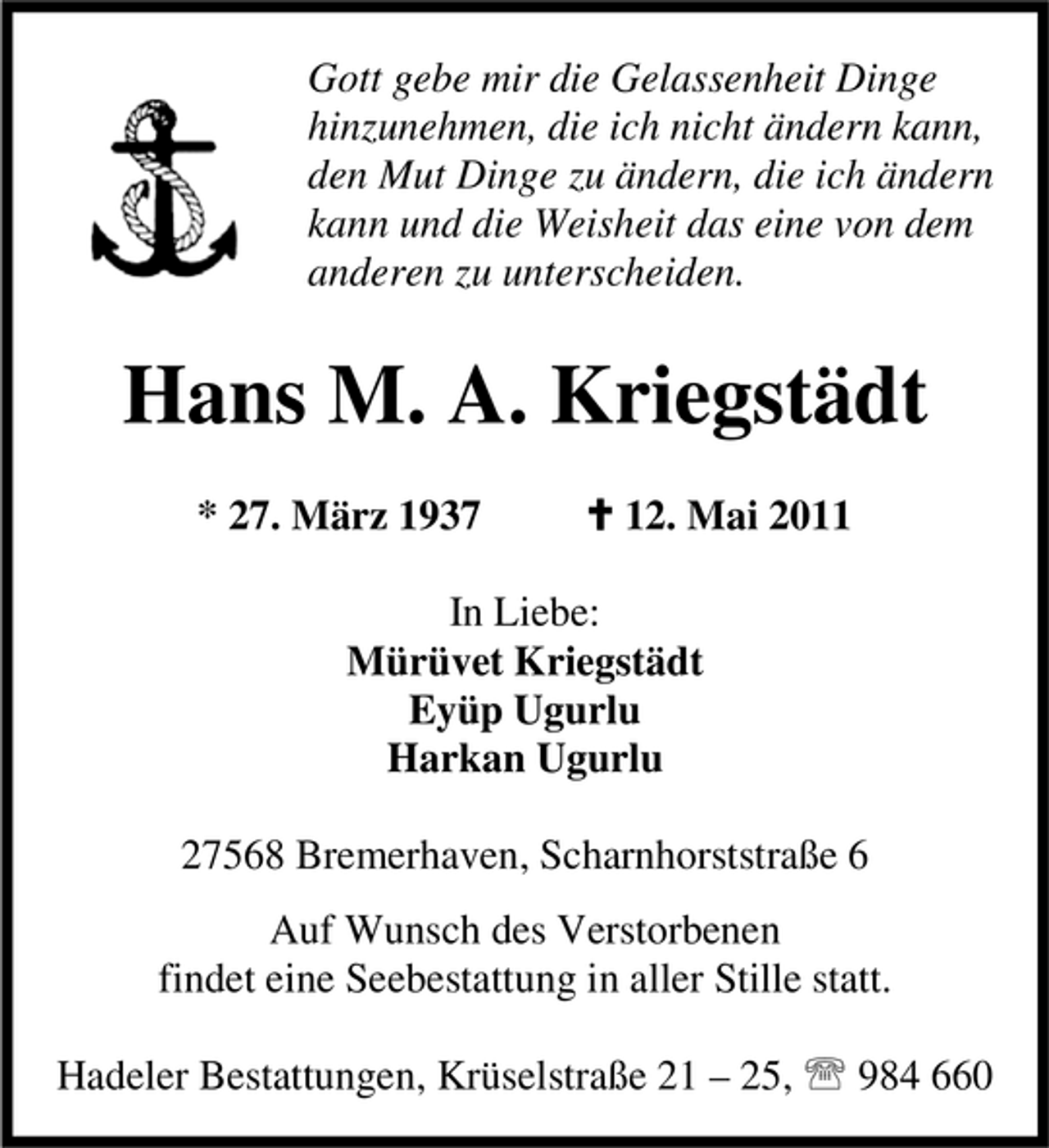 <p>Gott gebe mir die Gelassenheit Dinge hinzunehmen, die ich nicht ändern kann, den Mut Dinge zu ändern, die ich ändern kann und die Weisheit das eine von dem anderen zu unterscheiden.</p><p>Hans M. A. Kriegstädt<br />* 27. März 1937 C 12. Mai 2011 In Liebe: Mürüvet Kriegstädt Eyüp Ugurlu Harkan Ugurlu 27568 Bremerhaven, Scharnhorststraße 6 Auf Wunsch des Verstorbenen findet eine Seebestattung in aller Stille statt. Hadeler Bestattungen, Krüselstraße 21 – 25, 984 660</p>