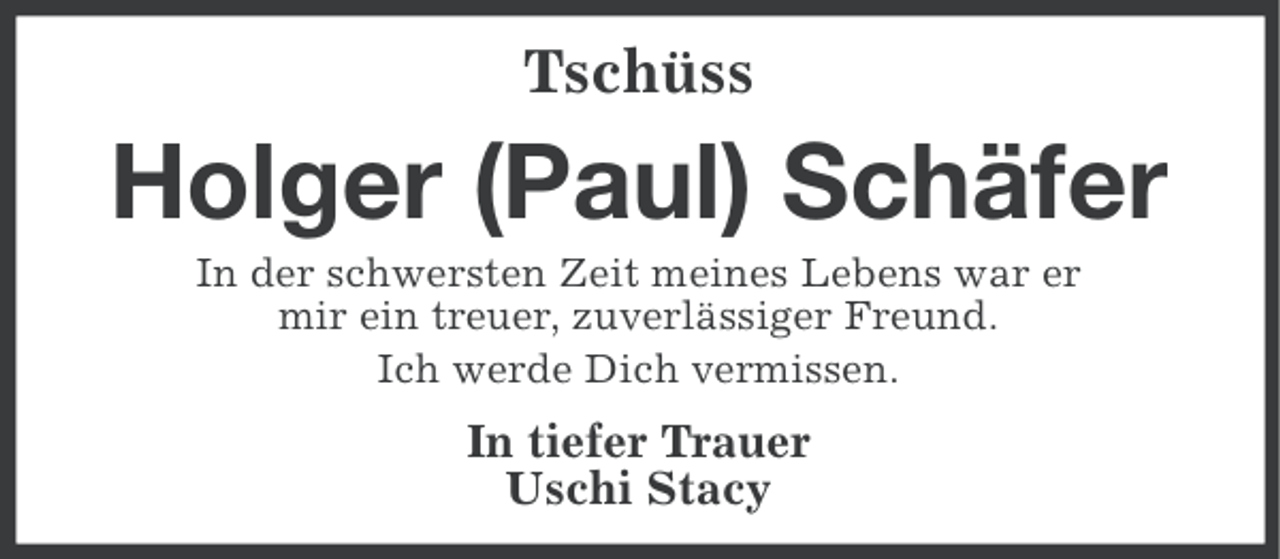 <p>Tschüss</p><p>Holger (Paul) Schäfer<br />In der schwersten Zeit meines Lebens war er<br />mir ein treuer, zuverlässiger Freund.<br />Ich werde Dich vermissen.</p><p>In tiefer Trauer<br />Uschi Stacy</p>