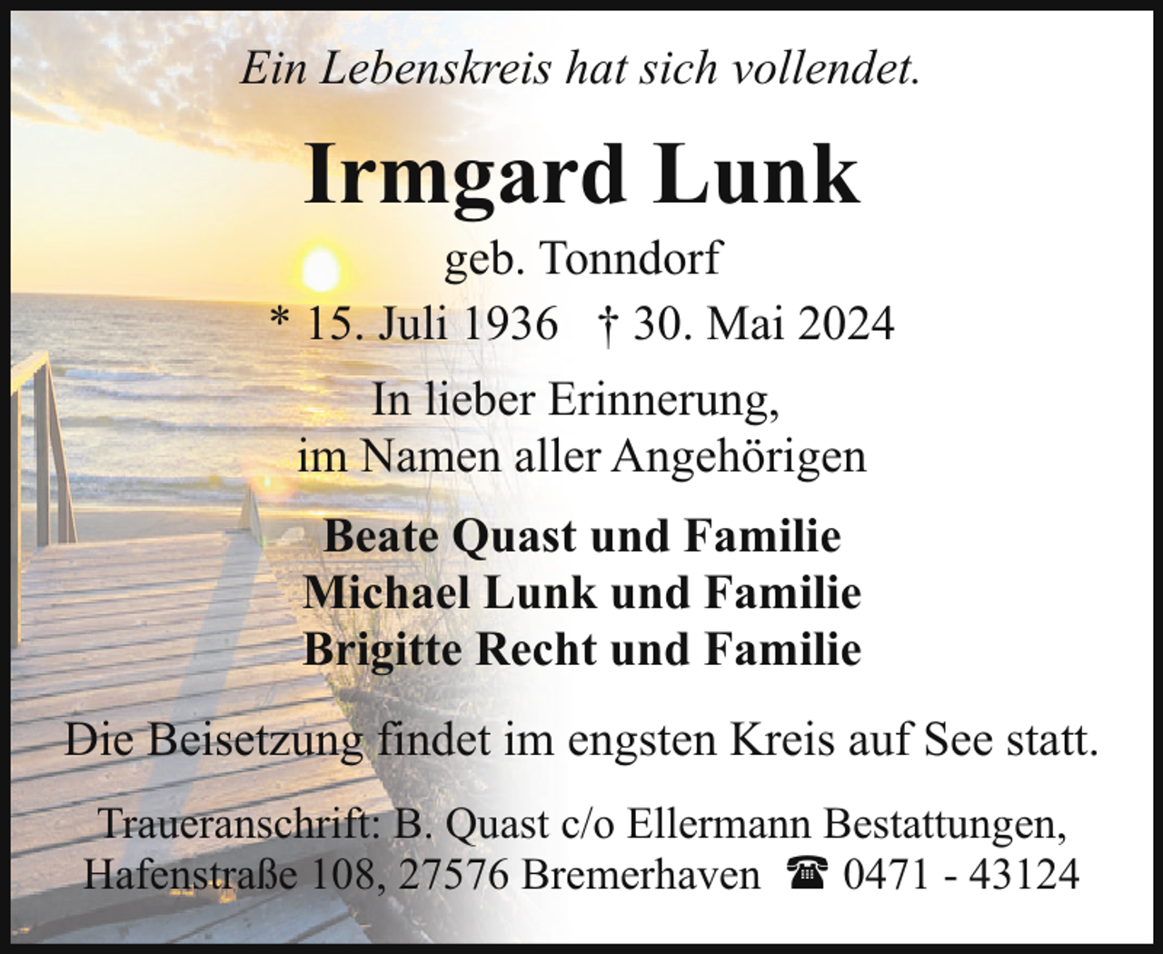 <p>Ein Lebenskreis hat sich vollendet.</p><p>Irmgard Lunk</p><p>geb. Tonndorf<br />* 15. Juli 1936 † 30. Mai 2024<br />In lieber Erinnerung,<br />im Namen aller Angehörigen<br />Beate Quast und Familie<br />Michael Lunk und Familie<br />Brigitte Recht und Familie<br />Die Beisetzung findet im engsten Kreis auf See statt.<br />Traueranschrift: B. Quast c/o Ellermann Bestattungen,<br />Hafenstraße 108, 27576 Bremerhaven ( 0471 - 43124</p>