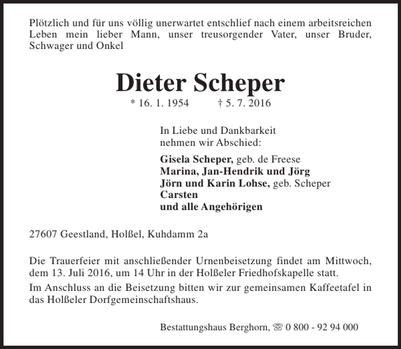 <p>Plötzlich und für uns völlig unerwartet entschlief nach einem arbeitsreichen<br />Leben mein lieber Mann, unser treusorgender Vater, unser Bruder,<br />Schwager und Onkel</p><p>Dieter Scheper<br />* 16. 1. 1954</p><p>† 5. 7. 2016</p><p>In Liebe und Dankbarkeit<br />nehmen wir Abschied:<br />Gisela Scheper, geb. de Freese<br />Marina, Jan-Hendrik und Jörg<br />Jörn und Karin Lohse, geb. Scheper<br />Carsten<br />und alle Angehörigen<br />27607 Geestland, Holßel, Kuhdamm 2a<br />Die Trauerfeier mit anschließender Urnenbeisetzung findet am Mittwoch,<br />dem 13. Juli 2016, um 14 Uhr in der Holßeler Friedhofskapelle statt.<br />Im Anschluss an die Beisetzung bitten wir zur gemeinsamen Kaffeetafel in<br />das Holßeler Dorfgemeinschaftshaus.<br />Bestattungshaus Berghorn, s 0 800 - 92 94 000</p>