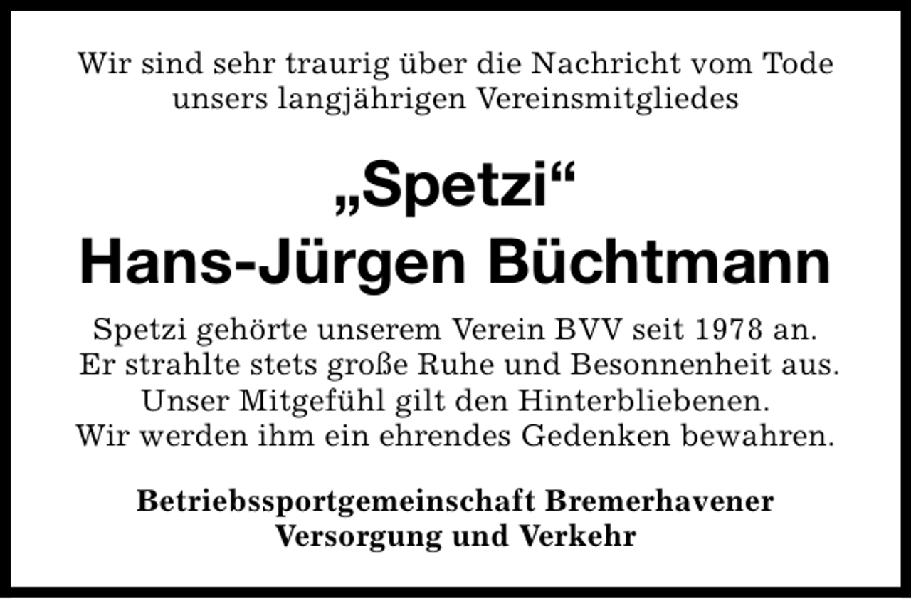 <p>Wir sind sehr traurig über die Nachricht vom Tode<br />unsers langjährigen Vereinsmitgliedes</p>
<p>„Spetzi“<br />Hans-Jürgen Büchtmann<br />Spetzi gehörte unserem Verein BVV seit 1978 an.<br />Er strahlte stets große Ruhe und Besonnenheit aus.<br />Unser Mitgefühl gilt den Hinterbliebenen.<br />Wir werden ihm ein ehrendes Gedenken bewahren.<br />Betriebssportgemeinschaft Bremerhavener<br />Versorgung und Verkehr</p>