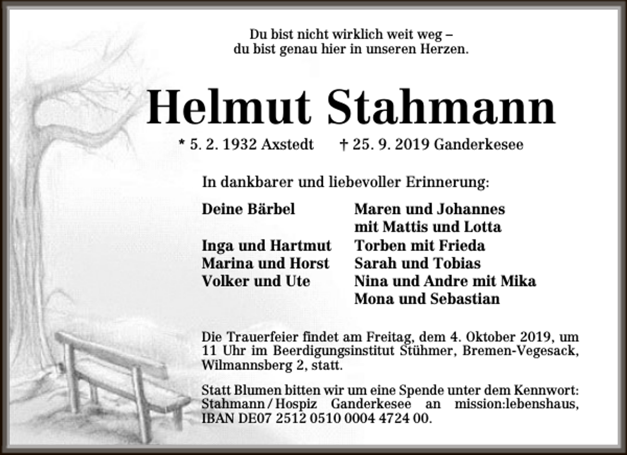<p>Du bist nicht wirklich weit weg –<br />du bist genau hier in unseren Herzen.</p><p>Helmut Stahmann<br />* 5. 2. 1932 Axstedt</p><p>† 25. 9. 2019 Ganderkesee</p><p>In dankbarer und liebevoller Erinnerung:<br />Deine Bärbel<br />Inga und Hartmut<br />Marina und Horst<br />Volker und Ute</p><p>Maren und Johannes<br />mit Mattis und Lotta<br />Torben mit Frieda<br />Sarah und Tobias<br />Nina und Andre mit Mika<br />Mona und Sebastian</p><p>Die Trauerfeier findet am Freitag, dem 4. Oktober 2019, um<br />11 Uhr im Beerdigungsinstitut Stühmer, Bremen-Vegesack,<br />Wilmannsberg 2, statt.<br />Statt Blumen bitten wir um eine Spende unter dem Kennwort:<br />Stahmann / Hospiz Ganderkesee an mission:lebenshaus,<br />IBAN DE07 2512 05100724 00.</p>