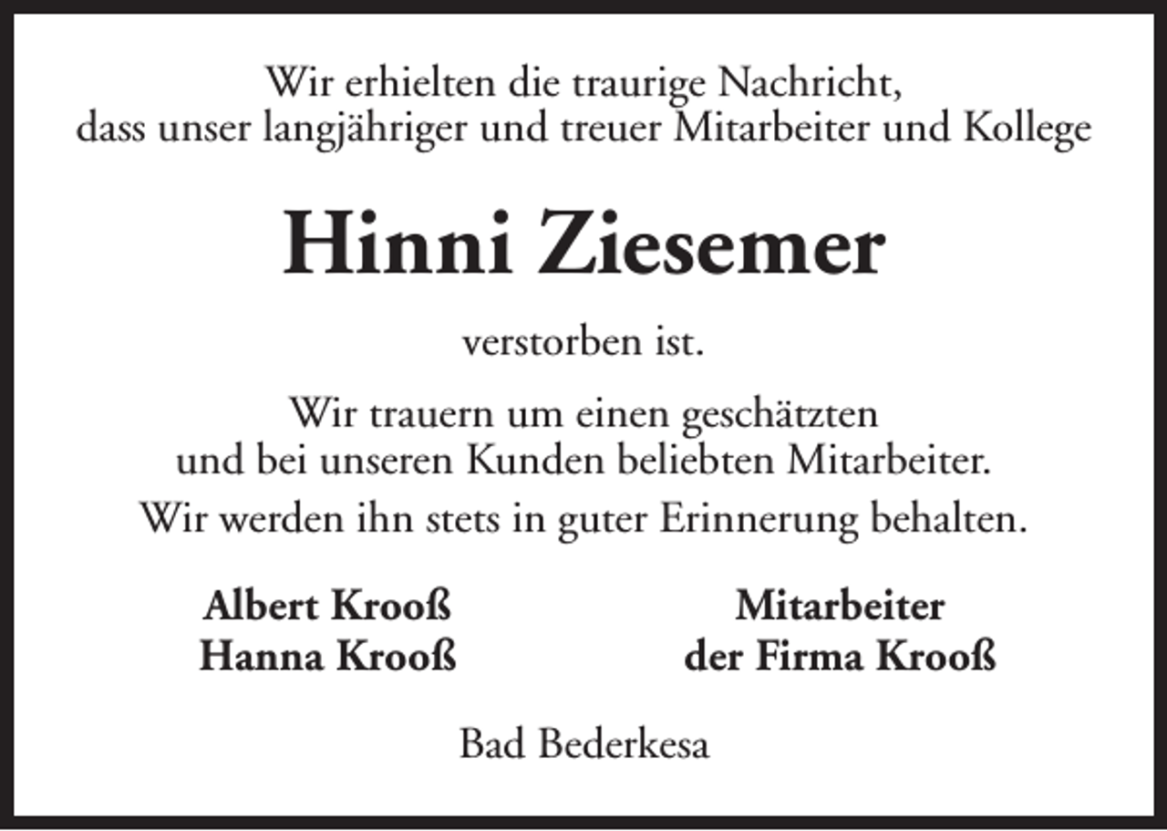 <p>Wir erhielten die traurige Nachricht,<br />dass unser langjähriger und treuer Mitarbeiter und Kollege</p><p>Hinni Ziesemer<br />verstorben ist.<br />Wir trauern um einen geschätzten<br />und bei unseren Kunden beliebten Mitarbeiter.<br />Wir werden ihn stets in guter Erinnerung behalten.<br />Albert Krooß<br />Hanna Krooß</p><p>Mitarbeiter<br />der Firma Krooß<br />Bad Bederkesa</p>
