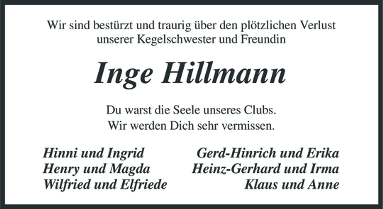 <p>Wir sind bestürzt und traurig über den plötzlichen Verlust unserer Kegelschwester und Freundin</p><p>Inge Hillmann<br />Du warst die Seele unseres Clubs. Wir werden Dich sehr vermissen.</p><p>Hinni und Ingrid Henry und Magda Wilfried und Elfriede</p><p>Gerd-Hinrich und Erika Heinz-Gerhard und Irma Klaus und Anne</p>