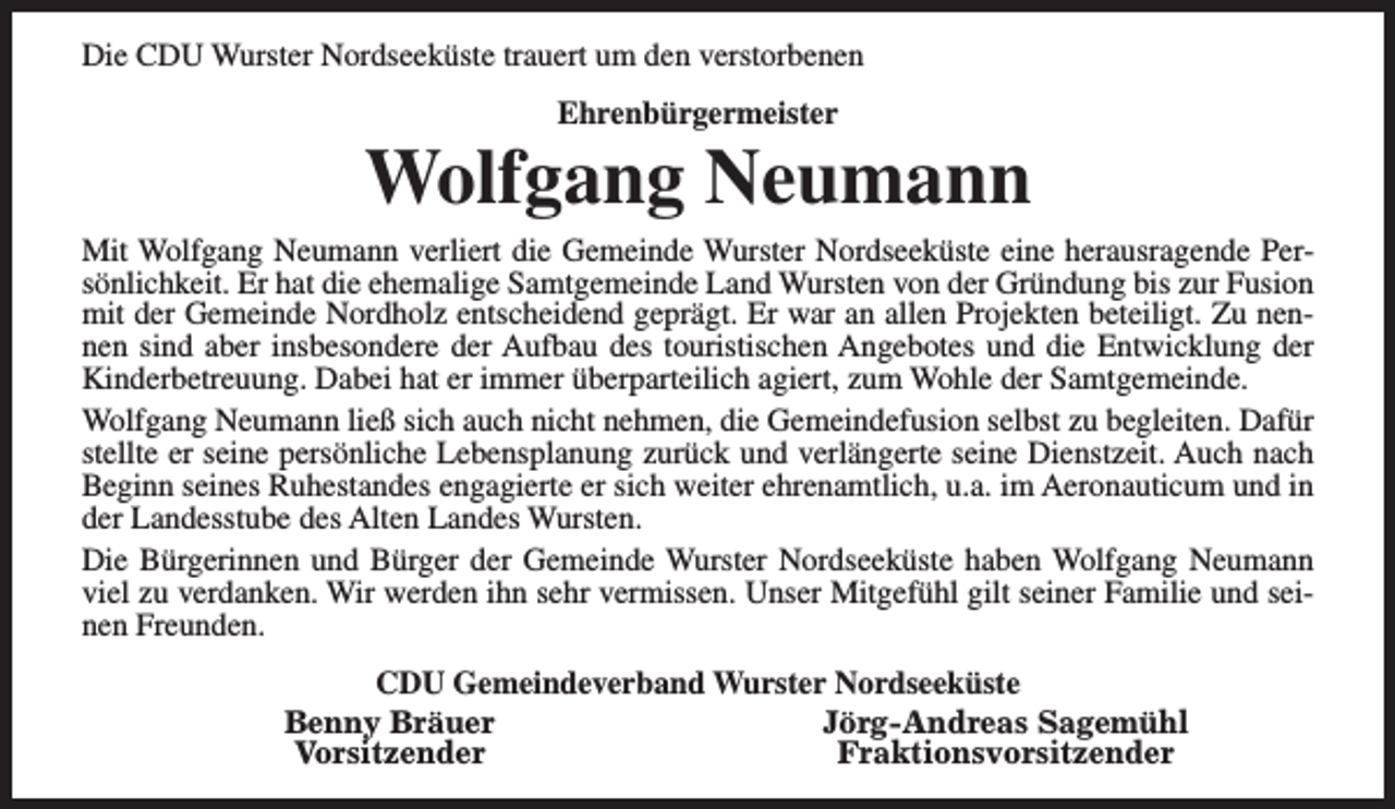 <p>Die CDU Wurster Nordseeküste trauert um den verstorbenen<br />Ehrenbürgermeister</p><p>Wolfgang Neumann</p><p>Mit Wolfgang Neumann verliert die Gemeinde Wurster Nordseeküste eine herausragende Persönlichkeit. Er hat die ehemalige Samtgemeinde Land Wursten von der Gründung bis zur Fusion<br />mit der Gemeinde Nordholz entscheidend geprägt. Er war an allen Projekten beteiligt. Zu nennen sind aber insbesondere der Aufbau des touristischen Angebotes und die Entwicklung der<br />Kinderbetreuung. Dabei hat er immer überparteilich agiert, zum Wohle der Samtgemeinde.<br />Wolfgang Neumann ließ sich auch nicht nehmen, die Gemeindefusion selbst zu begleiten. Dafür<br />stellte er seine persönliche Lebensplanung zurück und verlängerte seine Dienstzeit. Auch nach<br />Beginn seines Ruhestandes engagierte er sich weiter ehrenamtlich, u.a. im Aeronauticum und in<br />der Landesstube des Alten Landes Wursten.<br />Die Bürgerinnen und Bürger der Gemeinde Wurster Nordseeküste haben Wolfgang Neumann<br />viel zu verdanken. Wir werden ihn sehr vermissen. Unser Mitgefühl gilt seiner Familie und seinen Freunden.<br />CDU Gemeindeverband Wurster Nordseeküste<br />Benny Bräuer<br />Jörg-Andreas Sagemühl<br />Vorsitzender<br />Fraktionsvorsitzender</p>
