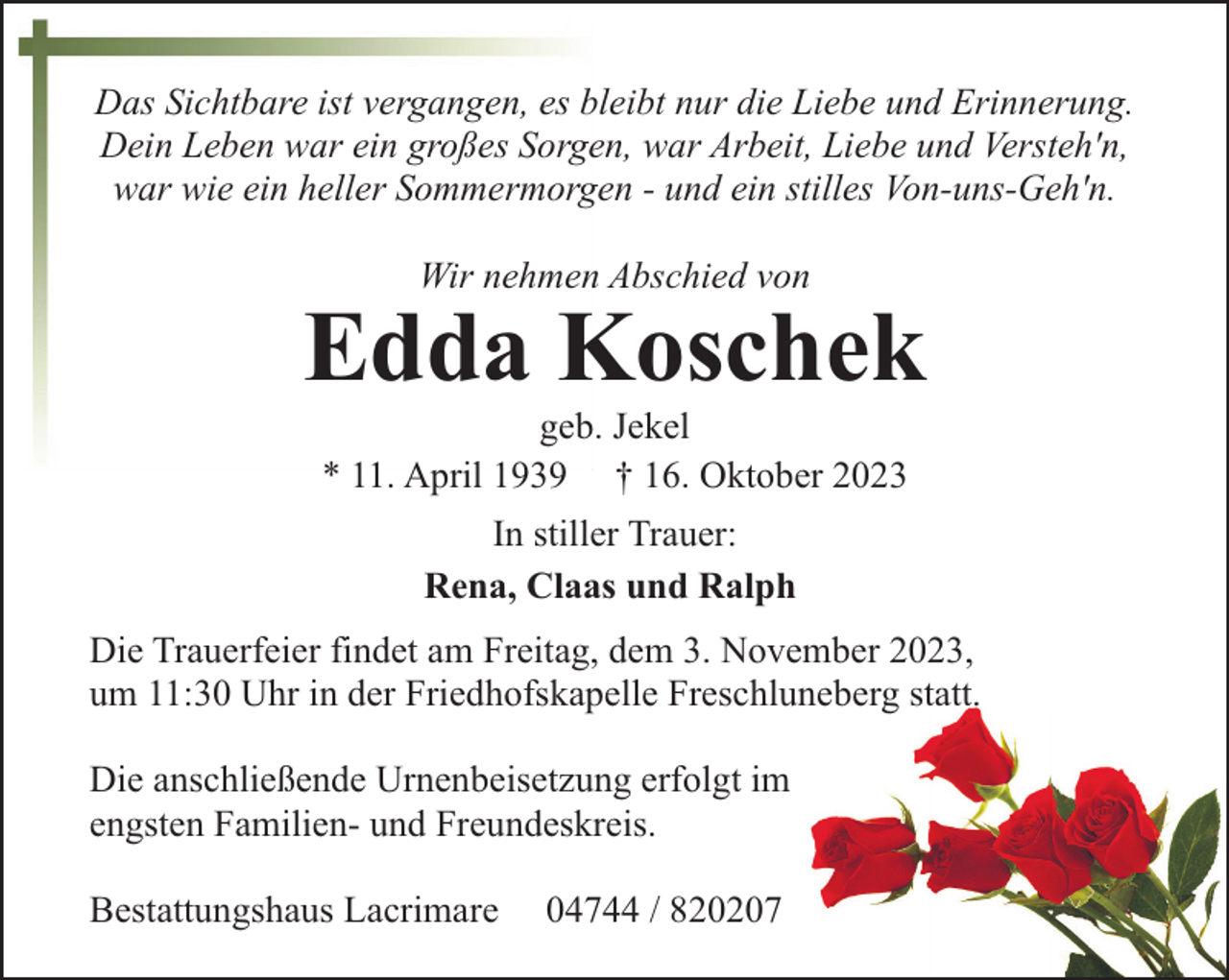 <p>Das Sichtbare ist vergangen, es bleibt nur die Liebe und Erinnerung.<br />Dein Leben war ein großes Sorgen, war Arbeit, Liebe und Versteh'n,<br />war wie ein heller Sommermorgen - und ein stilles Von-uns-Geh'n.<br />Wir nehmen Abschied von</p><p>Edda Koschek<br />geb. Jekel<br />* 11. April 1939 † 16. Oktober 2023<br />In stiller Trauer:<br />Rena, Claas und Ralph<br />Die Trauerfeier findet am Freitag, dem 3. November 2023,<br />um 11:30 Uhr in der Friedhofskapelle Freschluneberg statt.<br />Die anschließende Urnenbeisetzung erfolgt im<br />engsten Familien- und Freundeskreis.<br />Bestattungshaus Lacrimare</p><p>04744 / 820207</p>