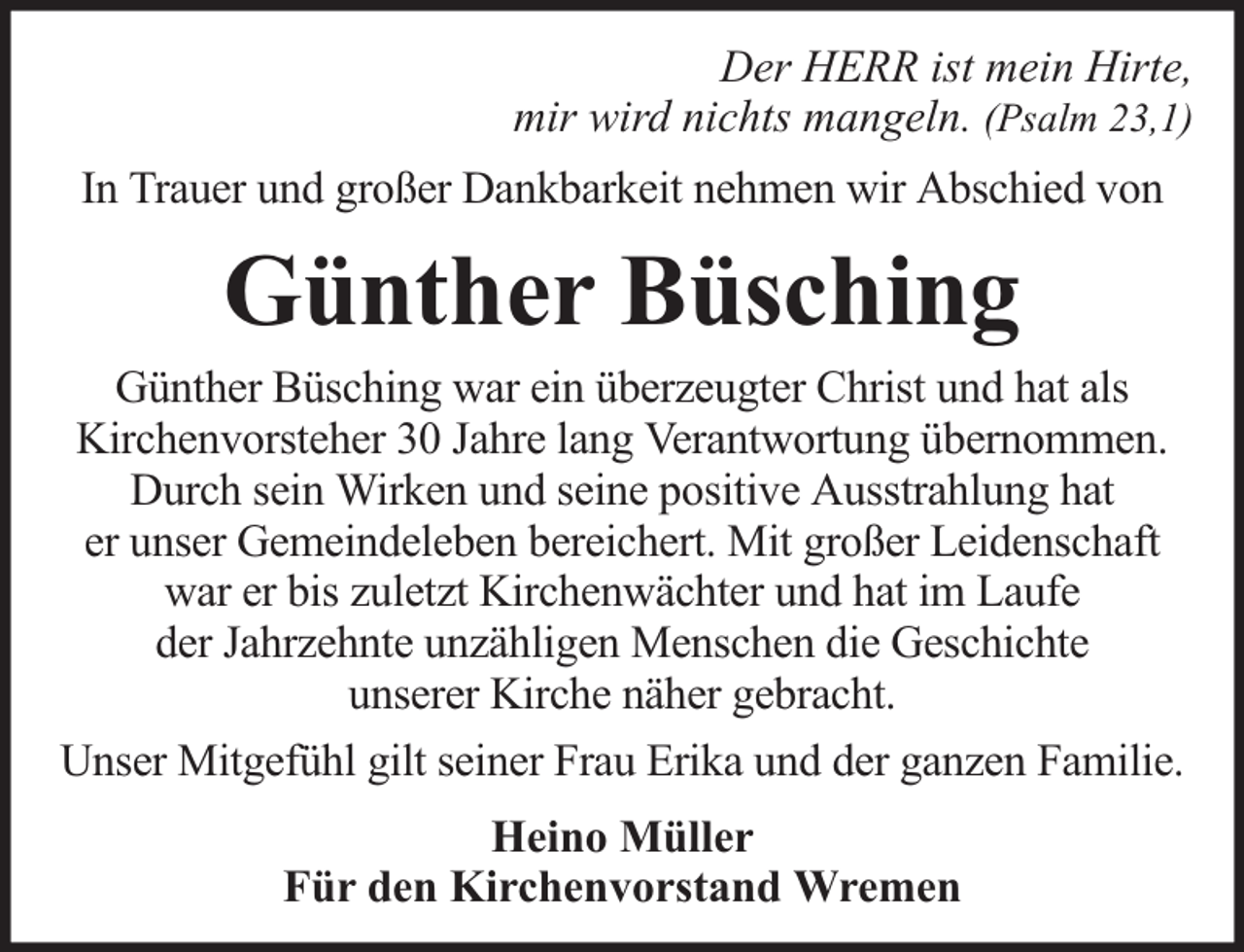 <p>Der HERR ist mein Hirte,<br />mir wird nichts mangeln. (Psalm 23,1)<br />In Trauer und großer Dankbarkeit nehmen wir Abschied von</p><p>Günther Büsching</p><p>Günther Büsching war ein überzeugter Christ und hat als<br />Kirchenvorsteher 30 Jahre lang Verantwortung übernommen.<br />Durch sein Wirken und seine positive Ausstrahlung hat<br />er unser Gemeindeleben bereichert. Mit großer Leidenschaft<br />war er bis zuletzt Kirchenwächter und hat im Laufe<br />der Jahrzehnte unzähligen Menschen die Geschichte<br />unserer Kirche näher gebracht.<br />Unser Mitgefühl gilt seiner Frau Erika und der ganzen Familie.<br />Heino Müller<br />Für den Kirchenvorstand Wremen</p>