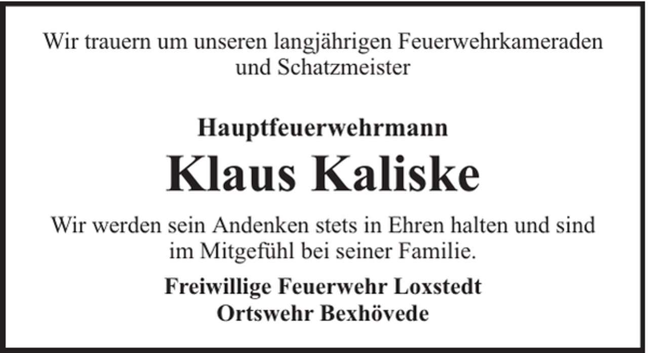 <p>Wir trauern um unseren langjährigen Feuerwehrkameraden<br />und Schatzmeister</p><p>Hauptfeuerwehrmann</p><p>Klaus Kaliske<br />Wir werden sein Andenken stets in Ehren halten und sind<br />im Mitgefühl bei seiner Familie.<br />Freiwillige Feuerwehr Loxstedt<br />Ortswehr Bexhövede</p>