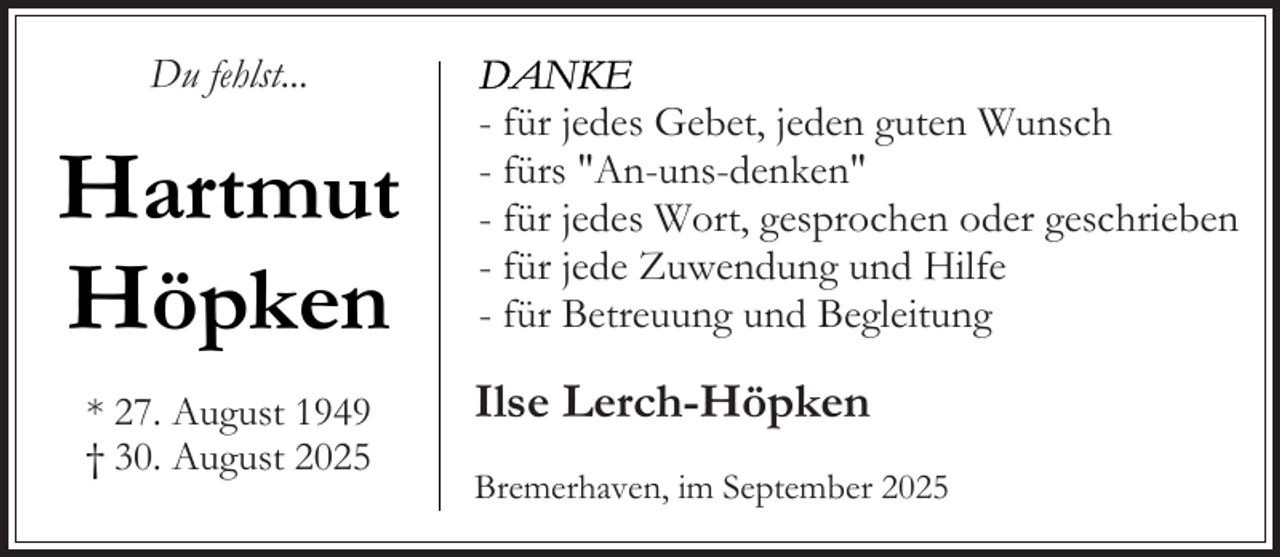 <p>Du fehlst...</p><p>Hartmut<br />Höpken<br />* 27. August 1949<br />† 30. August 2025</p><p>- für jedes Gebet, jeden guten Wunsch<br />- fürs "An-uns-denken"<br />- für jedes Wort, gesprochen oder geschrieben<br />- für jede Zuwendung und Hilfe<br />- für Betreuung und Begleitung</p><p>Ilse Lerch-Höpken<br />Bremerhaven, im September 2025</p>