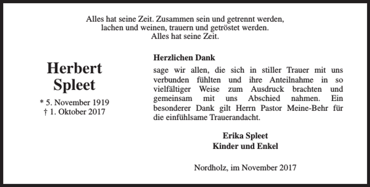 <p>Alles hat seine Zeit. Zusammen sein und getrennt werden,<br />lachen und weinen, trauern und getröstet werden.<br />Alles hat seine Zeit.</p><p>Herbert<br />Spleet<br />* 5. November 1919<br />† 1. Oktober 2017</p><p>Herzlichen Dank<br />sage wir allen, die sich in stiller Trauer mit uns<br />verbunden fühlten und ihre Anteilnahme in so<br />vielfältiger Weise zum Ausdruck brachten und<br />gemeinsam mit uns Abschied nahmen. Ein<br />besonderer Dank gilt Herrn Pastor Meine-Behr für<br />die einfühlsame Trauerandacht.<br />Erika Spleet<br />Kinder und Enkel<br />Nordholz, im November 2017</p>