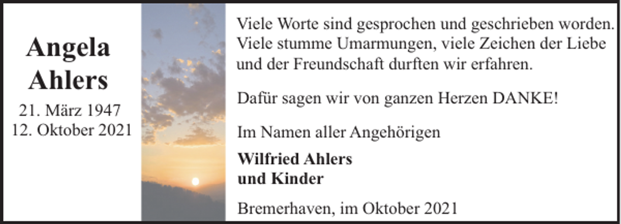 <p>Angela<br />Ahlers<br />21. März 1947<br />12. Oktober 2021</p><p>Viele Worte sind gesprochen und geschrieben worden.<br />Viele stumme Umarmungen, viele Zeichen der Liebe<br />und der Freundschaft durften wir erfahren.<br />Dafür sagen wir von ganzen Herzen DANKE!<br />Im Namen aller Angehörigen<br />Wilfried Ahlers<br />und Kinder<br />Bremerhaven, im Oktober 2021</p>