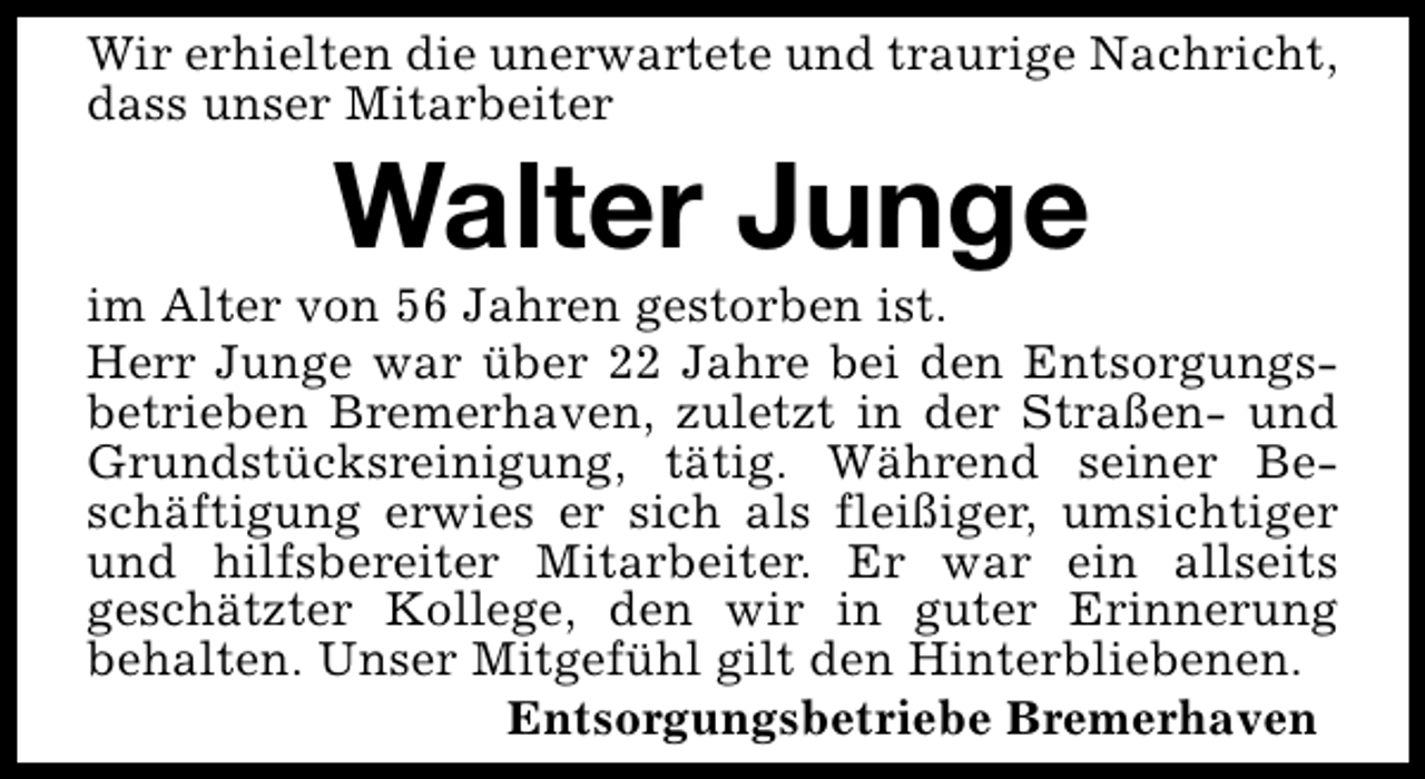 <p>Wir erhielten die unerwartete und traurige Nachricht,<br />dass unser Mitarbeiter</p><p>Walter Junge</p><p>im Alter von 56 Jahren gestorben ist.<br />Herr Junge war über 22 Jahre bei den Entsorgungsbetrieben Bremerhaven, zuletzt in der Straßen- und<br />Grundstücksreinigung, tätig. Während seiner Beschäftigung erwies er sich als fleißiger, umsichtiger<br />und hilfsbereiter Mitarbeiter. Er war ein allseits<br />geschätzter Kollege, den wir in guter Erinnerung<br />behalten. Unser Mitgefühl gilt den Hinterbliebenen.<br />Entsorgungsbetriebe Bremerhaven</p>