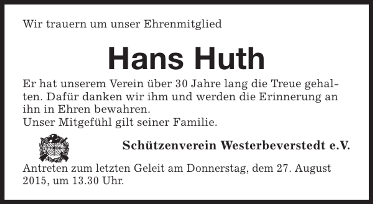 <p>Wir trauern um unser Ehrenmitglied</p><p>Hans Huth</p><p>Er hat unserem Verein über 30 Jahre lang die Treue gehalten. Dafür danken wir ihm und werden die Erinnerung an<br />ihn in Ehren bewahren.<br />Unser Mitgefühl gilt seiner Familie.</p><p>Schützenverein Westerbeverstedt e.V.<br />Antreten zum letzten Geleit am Donnerstag, dem 27. August<br />2015, um 13.30 Uhr.</p>
