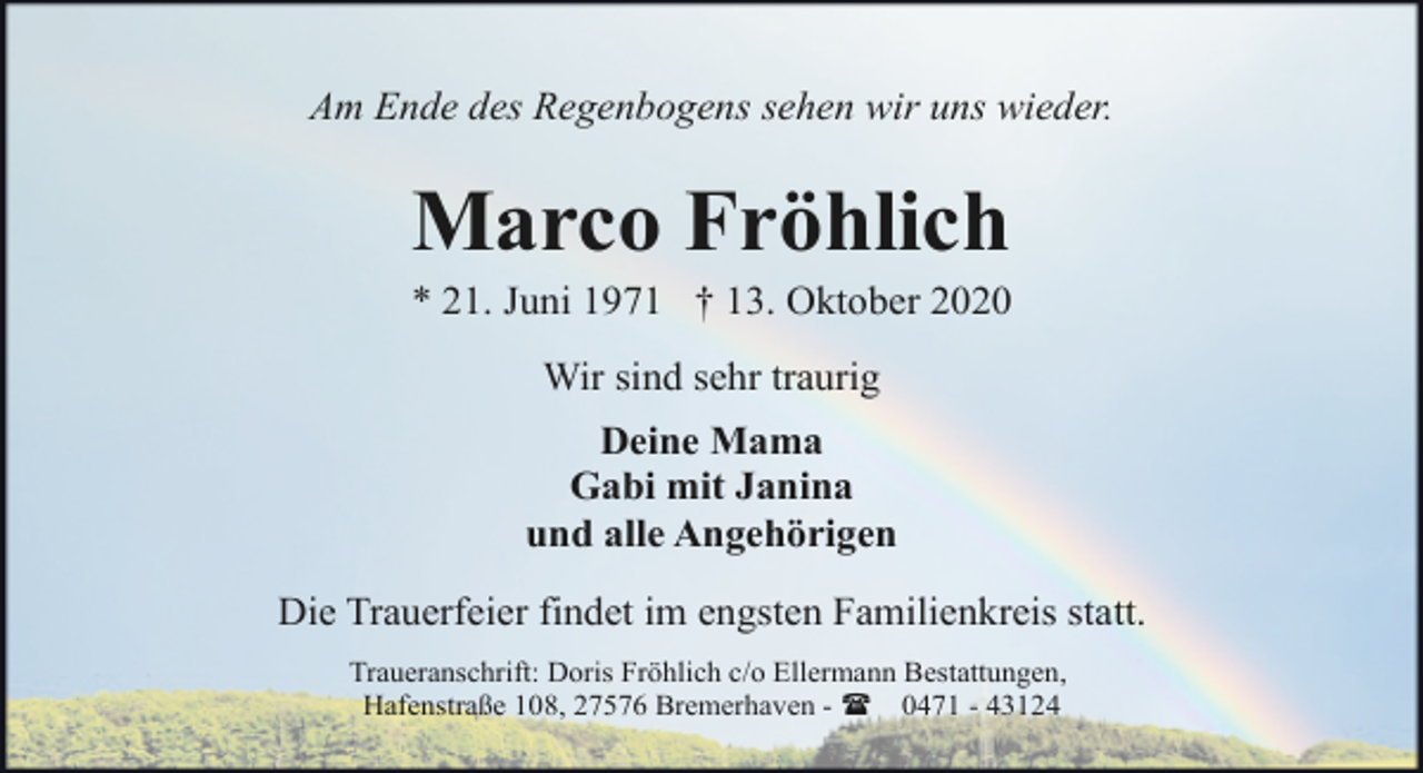 <p>Am Ende des Regenbogens sehen wir uns wieder.</p><p>Marco Fröhlich</p><p>* 21. Juni 1971 † 13. Oktober 2020<br />Wir sind sehr traurig<br />Deine Mama<br />Gabi mit Janina<br />und alle Angehörigen<br />Die Trauerfeier findet im engsten Familienkreis statt.<br />Traueranschrift: Doris Fröhlich c/o Ellermann Bestattungen,<br />Hafenstraße 108, 27576 Bremerhaven - ( 0471 - 43124</p>