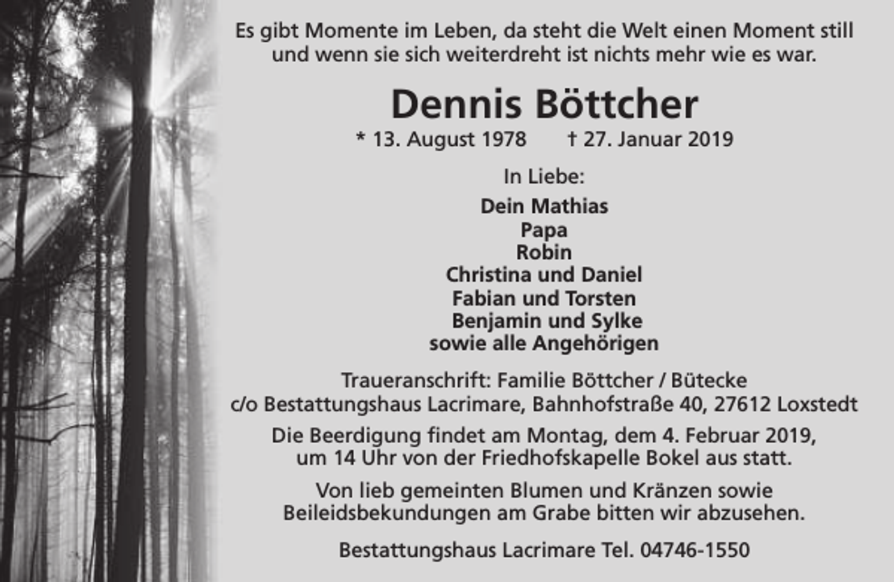 <p>Es gibt Momente im Leben, da steht die Welt einen Moment still<br />und wenn sie sich weiterdreht ist nichts mehr wie es war.</p><p>Dennis Böttcher</p><p>* 13. August 1978</p><p>† 27. Januar 2019</p><p>In Liebe:<br />Dein Mathias<br />Papa<br />Robin<br />Christina und Daniel<br />Fabian und Torsten<br />Benjamin und Sylke<br />sowie alle Angehörigen<br />Traueranschrift: Familie Böttcher / Bütecke<br />c/o Bestattungshaus Lacrimare, Bahnhofstraße 40, 27612 Loxstedt<br />Die Beerdigung findet am Montag, dem 4. Februar 2019,<br />um 14 Uhr von der Friedhofskapelle Bokel aus statt.<br />Von lieb gemeinten Blumen und Kränzen sowie<br />Beileidsbekundungen am Grabe bitten wir abzusehen.<br />Bestattungshaus Lacrimare Tel. 04746-1550</p>