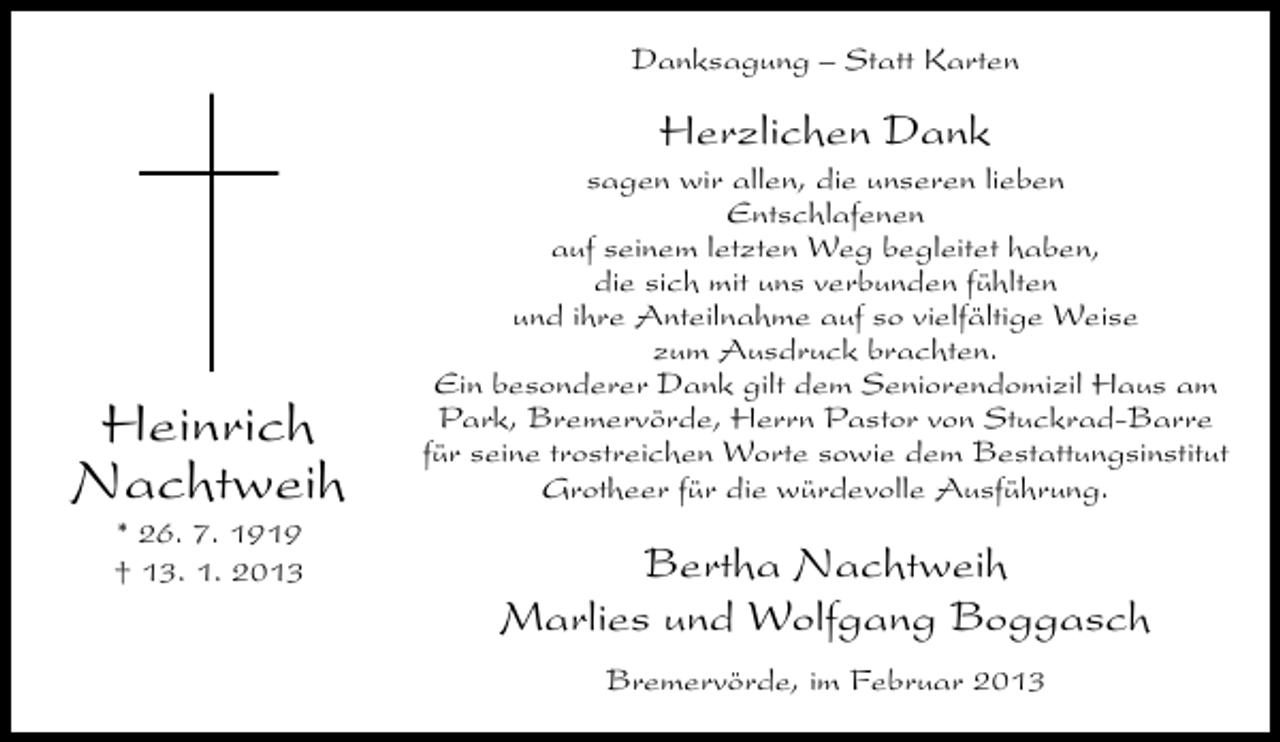 <p>Danksagung – Statt Karten</p><p>Herzlichen Dank</p><p>Heinrich<br />Nachtweih<br />* 26. 7. 1919<br />† 13. 1. 2013</p><p>sagen wir allen, die unseren lieben<br />Entschlafenen<br />auf seinem letzten Weg begleitet haben,<br />die sich mit uns verbunden fühlten<br />und ihre Anteilnahme auf so vielfältige Weise<br />zum Ausdruck brachten.<br />Ein besonderer Dank gilt dem Seniorendomizil Haus am<br />Park, Bremervörde, Herrn Pastor von Stuckrad-Barre<br />für seine trostreichen Worte sowie dem Bestattungsinstitut<br />Grotheer für die würdevolle Ausführung.</p><p>Bertha Nachtweih<br />Marlies und Wolfgang Boggasch<br />Bremervörde, im Februar 2013</p>