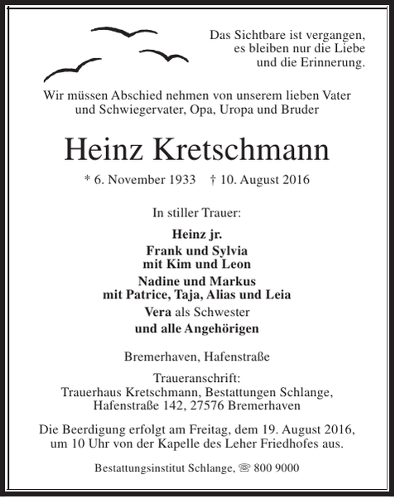 <p>Das Sichtbare ist vergangen,<br />es bleiben nur die Liebe<br />und die Erinnerung.<br />Wir müssen Abschied nehmen von unserem lieben Vater<br />und Schwiegervater, Opa, Uropa und Bruder</p><p>Heinz Kretschmann<br />* 6. November 1933</p><p>† 10. August 2016</p><p>In stiller Trauer:<br />Heinz jr.<br />Frank und Sylvia<br />mit Kim und Leon<br />Nadine und Markus<br />mit Patrice, Taja, Alias und Leia<br />Vera als Schwester<br />und alle Angehörigen<br />Bremerhaven, Hafenstraße<br />Traueranschrift:<br />Trauerhaus Kretschmann, Bestattungen Schlange,<br />Hafenstraße 142, 27576 Bremerhaven<br />Die Beerdigung erfolgt am Freitag, dem 19. August 2016,<br />um 10 Uhr von der Kapelle des Leher Friedhofes aus.<br />Bestattungsinstitut Schlange, s 800 9000</p>