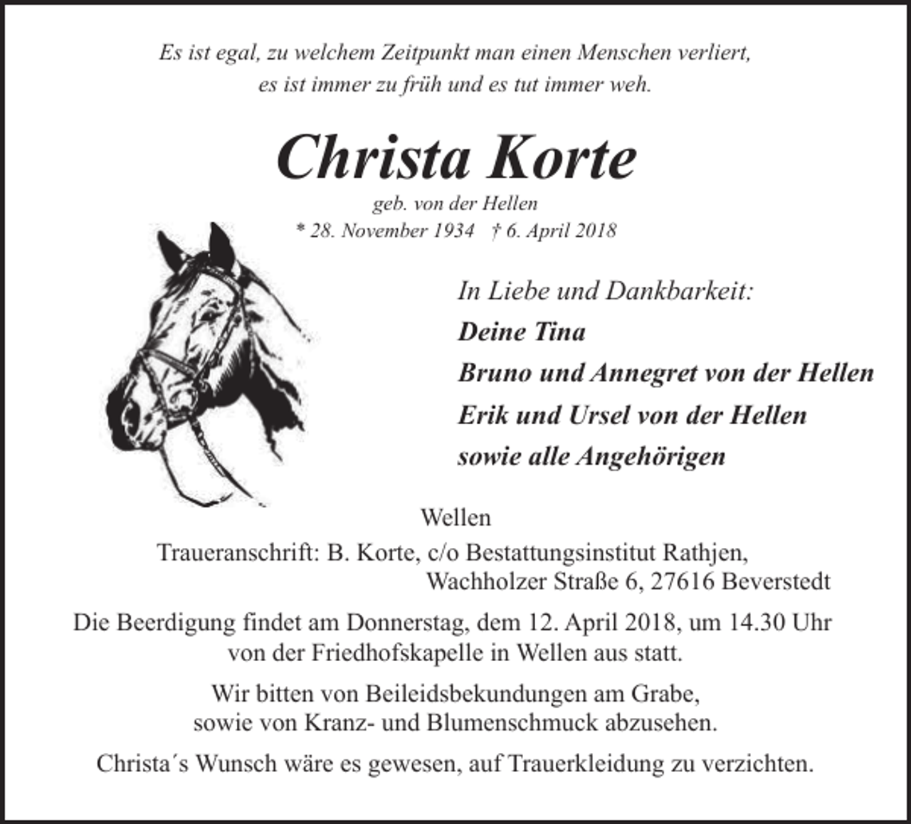 <p>Es ist egal, zu welchem Zeitpunkt man einen Menschen verliert,<br />es ist immer zu früh und es tut immer weh.</p><p>Christa Korte<br />geb. von der Hellen<br />* 28. November 1934 † 6. April 2018</p><p>In Liebe und Dankbarkeit:<br />Deine Tina<br />Bruno und Annegret von der Hellen<br />Erik und Ursel von der Hellen<br />sowie alle Angehörigen<br />Wellen<br />Traueranschrift: B. Korte, c/o Bestattungsinstitut Rathjen,<br />Wachholzer Straße 6, 27616 Beverstedt<br />Die Beerdigung findet am Donnerstag, dem 12. April 2018, um 14.30 Uhr<br />von der Friedhofskapelle in Wellen aus statt.<br />Wir bitten von Beileidsbekundungen am Grabe,<br />sowie von Kranz- und Blumenschmuck abzusehen.<br />Christa´s Wunsch wäre es gewesen, auf Trauerkleidung zu verzichten.</p>