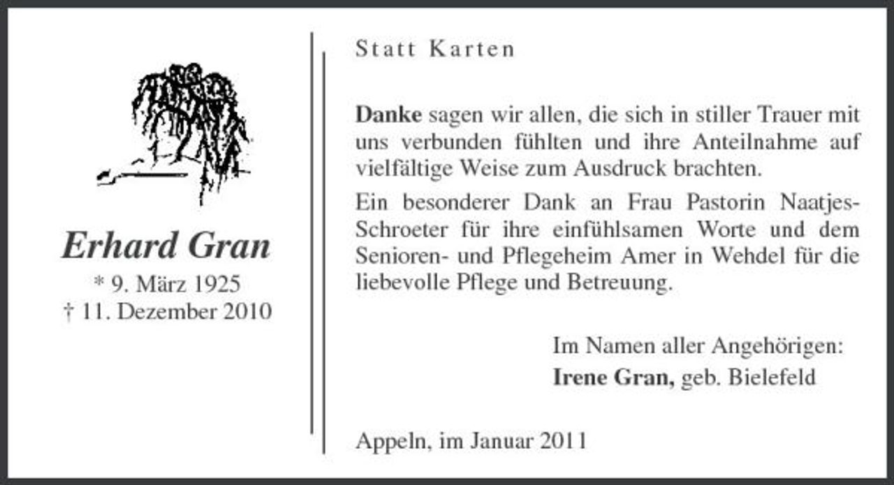 <p>Statt Karten Danke sagen wir allen, die sich in stiller Trauer mit uns verbunden fühlten und ihre Anteilnahme auf vielfältige Weise zum Ausdruck brachten. Ein besonderer Dank an Frau Pastorin NaatjesSchroeter für ihre einfühlsamen Worte und dem Senioren- und Pflegeheim Amer in Wehdel für die liebevolle Pflege und Betreuung. Im Namen aller Angehörigen: Irene Gran, geb. Bielefeld Appeln, im Januar 2011</p><p>Erhard Gran<br />* 9. März 1925 † 11. Dezember 2010</p>